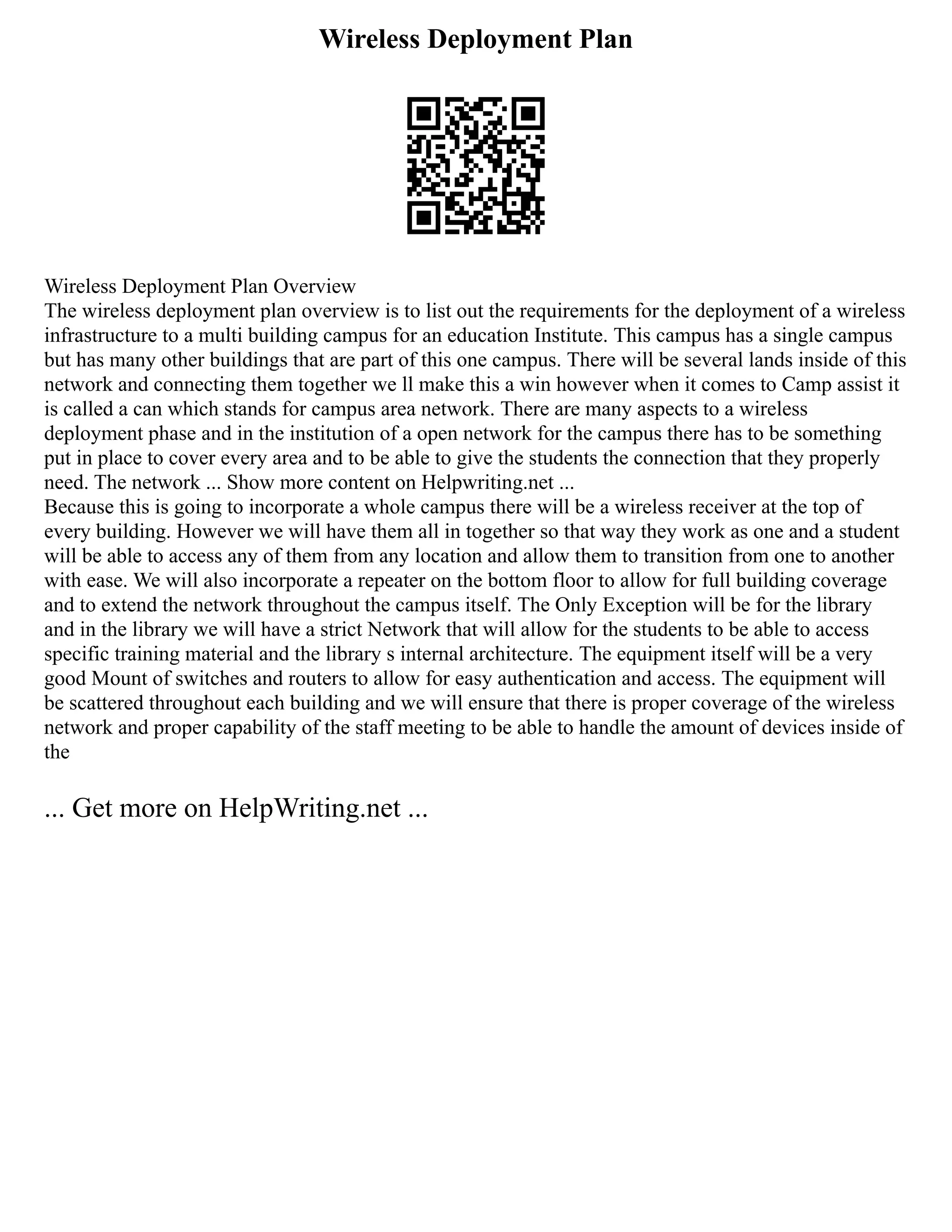 Wireless Deployment Plan
Wireless Deployment Plan Overview
The wireless deployment plan overview is to list out the requirements for the deployment of a wireless
infrastructure to a multi building campus for an education Institute. This campus has a single campus
but has many other buildings that are part of this one campus. There will be several lands inside of this
network and connecting them together we ll make this a win however when it comes to Camp assist it
is called a can which stands for campus area network. There are many aspects to a wireless
deployment phase and in the institution of a open network for the campus there has to be something
put in place to cover every area and to be able to give the students the connection that they properly
need. The network ... Show more content on Helpwriting.net ...
Because this is going to incorporate a whole campus there will be a wireless receiver at the top of
every building. However we will have them all in together so that way they work as one and a student
will be able to access any of them from any location and allow them to transition from one to another
with ease. We will also incorporate a repeater on the bottom floor to allow for full building coverage
and to extend the network throughout the campus itself. The Only Exception will be for the library
and in the library we will have a strict Network that will allow for the students to be able to access
specific training material and the library s internal architecture. The equipment itself will be a very
good Mount of switches and routers to allow for easy authentication and access. The equipment will
be scattered throughout each building and we will ensure that there is proper coverage of the wireless
network and proper capability of the staff meeting to be able to handle the amount of devices inside of
the
... Get more on HelpWriting.net ...
 