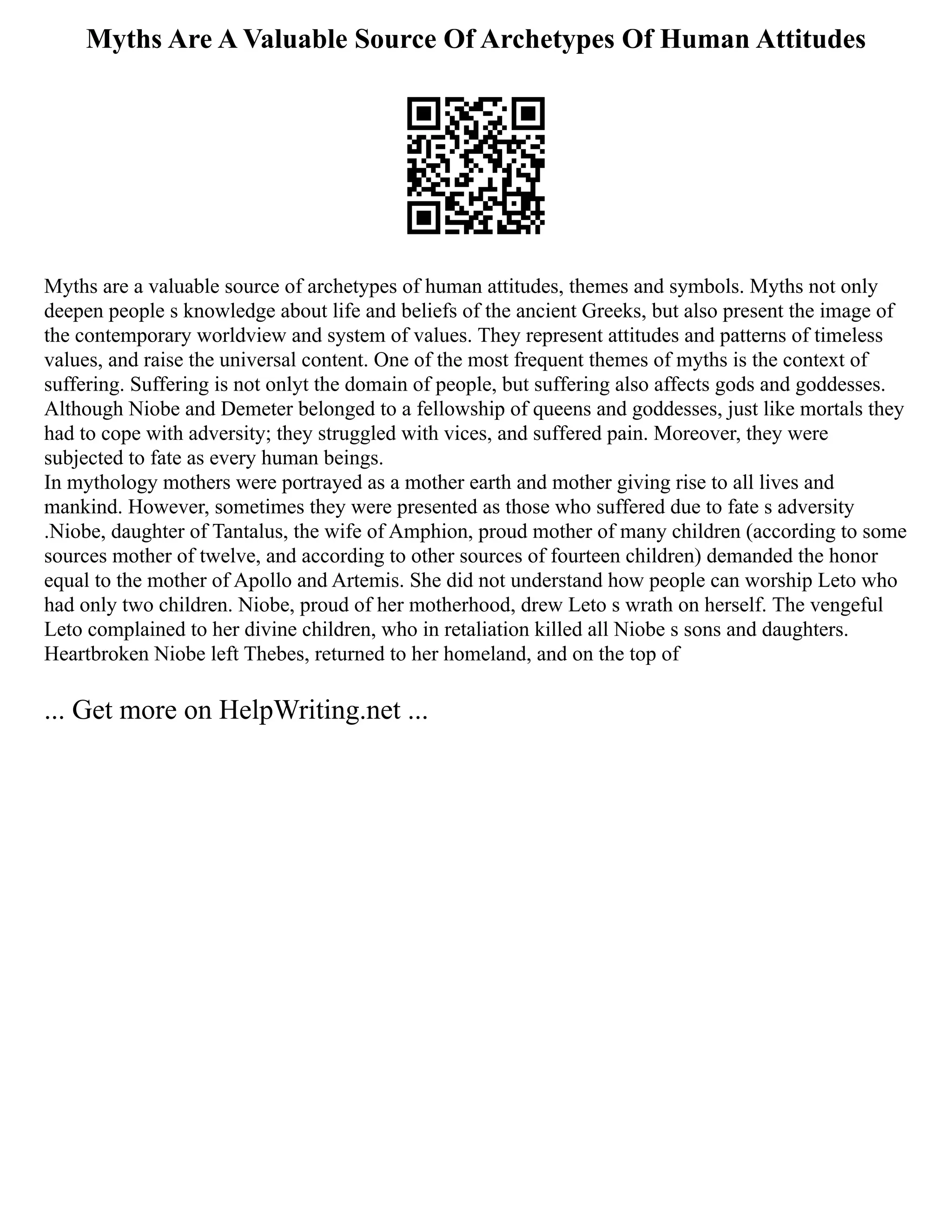 Myths Are A Valuable Source Of Archetypes Of Human Attitudes
Myths are a valuable source of archetypes of human attitudes, themes and symbols. Myths not only
deepen people s knowledge about life and beliefs of the ancient Greeks, but also present the image of
the contemporary worldview and system of values. They represent attitudes and patterns of timeless
values, and raise the universal content. One of the most frequent themes of myths is the context of
suffering. Suffering is not onlyt the domain of people, but suffering also affects gods and goddesses.
Although Niobe and Demeter belonged to a fellowship of queens and goddesses, just like mortals they
had to cope with adversity; they struggled with vices, and suffered pain. Moreover, they were
subjected to fate as every human beings.
In mythology mothers were portrayed as a mother earth and mother giving rise to all lives and
mankind. However, sometimes they were presented as those who suffered due to fate s adversity
.Niobe, daughter of Tantalus, the wife of Amphion, proud mother of many children (according to some
sources mother of twelve, and according to other sources of fourteen children) demanded the honor
equal to the mother of Apollo and Artemis. She did not understand how people can worship Leto who
had only two children. Niobe, proud of her motherhood, drew Leto s wrath on herself. The vengeful
Leto complained to her divine children, who in retaliation killed all Niobe s sons and daughters.
Heartbroken Niobe left Thebes, returned to her homeland, and on the top of
... Get more on HelpWriting.net ...
 