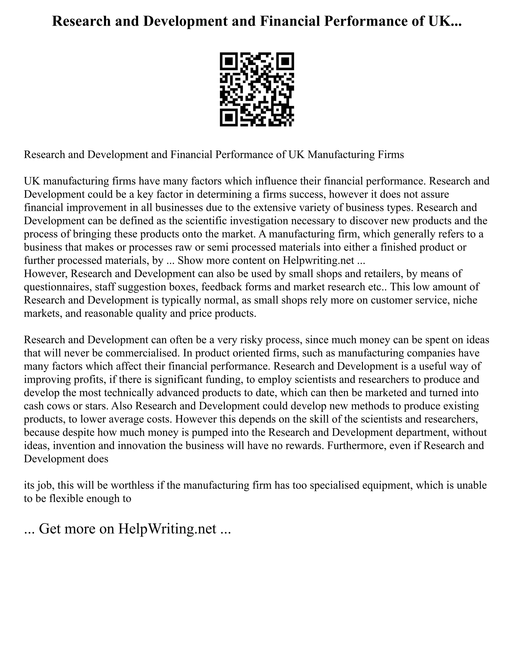 Research and Development and Financial Performance of UK...
Research and Development and Financial Performance of UK Manufacturing Firms
UK manufacturing firms have many factors which influence their financial performance. Research and
Development could be a key factor in determining a firms success, however it does not assure
financial improvement in all businesses due to the extensive variety of business types. Research and
Development can be defined as the scientific investigation necessary to discover new products and the
process of bringing these products onto the market. A manufacturing firm, which generally refers to a
business that makes or processes raw or semi processed materials into either a finished product or
further processed materials, by ... Show more content on Helpwriting.net ...
However, Research and Development can also be used by small shops and retailers, by means of
questionnaires, staff suggestion boxes, feedback forms and market research etc.. This low amount of
Research and Development is typically normal, as small shops rely more on customer service, niche
markets, and reasonable quality and price products.
Research and Development can often be a very risky process, since much money can be spent on ideas
that will never be commercialised. In product oriented firms, such as manufacturing companies have
many factors which affect their financial performance. Research and Development is a useful way of
improving profits, if there is significant funding, to employ scientists and researchers to produce and
develop the most technically advanced products to date, which can then be marketed and turned into
cash cows or stars. Also Research and Development could develop new methods to produce existing
products, to lower average costs. However this depends on the skill of the scientists and researchers,
because despite how much money is pumped into the Research and Development department, without
ideas, invention and innovation the business will have no rewards. Furthermore, even if Research and
Development does
its job, this will be worthless if the manufacturing firm has too specialised equipment, which is unable
to be flexible enough to
... Get more on HelpWriting.net ...
 