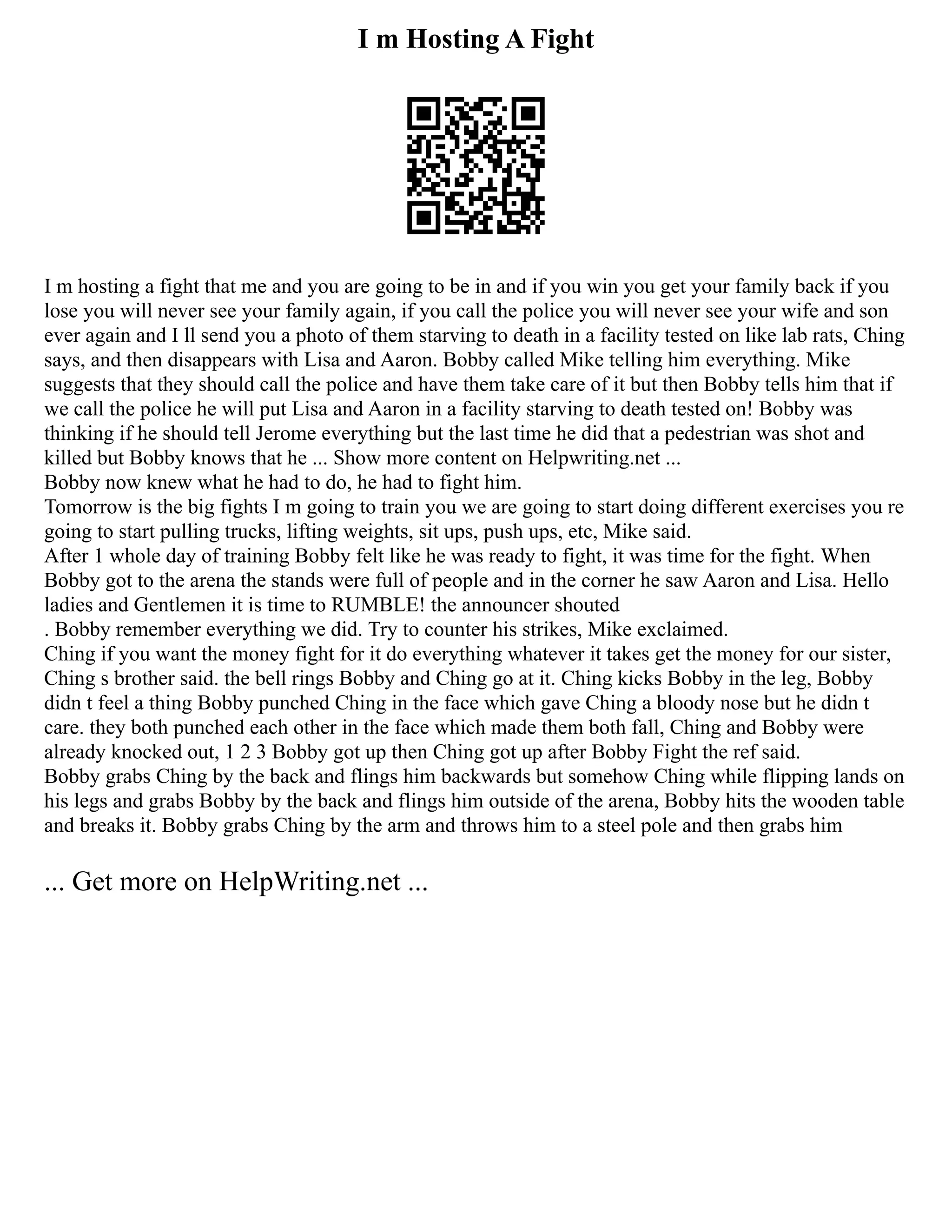 I m Hosting A Fight
I m hosting a fight that me and you are going to be in and if you win you get your family back if you
lose you will never see your family again, if you call the police you will never see your wife and son
ever again and I ll send you a photo of them starving to death in a facility tested on like lab rats, Ching
says, and then disappears with Lisa and Aaron. Bobby called Mike telling him everything. Mike
suggests that they should call the police and have them take care of it but then Bobby tells him that if
we call the police he will put Lisa and Aaron in a facility starving to death tested on! Bobby was
thinking if he should tell Jerome everything but the last time he did that a pedestrian was shot and
killed but Bobby knows that he ... Show more content on Helpwriting.net ...
Bobby now knew what he had to do, he had to fight him.
Tomorrow is the big fights I m going to train you we are going to start doing different exercises you re
going to start pulling trucks, lifting weights, sit ups, push ups, etc, Mike said.
After 1 whole day of training Bobby felt like he was ready to fight, it was time for the fight. When
Bobby got to the arena the stands were full of people and in the corner he saw Aaron and Lisa. Hello
ladies and Gentlemen it is time to RUMBLE! the announcer shouted
. Bobby remember everything we did. Try to counter his strikes, Mike exclaimed.
Ching if you want the money fight for it do everything whatever it takes get the money for our sister,
Ching s brother said. the bell rings Bobby and Ching go at it. Ching kicks Bobby in the leg, Bobby
didn t feel a thing Bobby punched Ching in the face which gave Ching a bloody nose but he didn t
care. they both punched each other in the face which made them both fall, Ching and Bobby were
already knocked out, 1 2 3 Bobby got up then Ching got up after Bobby Fight the ref said.
Bobby grabs Ching by the back and flings him backwards but somehow Ching while flipping lands on
his legs and grabs Bobby by the back and flings him outside of the arena, Bobby hits the wooden table
and breaks it. Bobby grabs Ching by the arm and throws him to a steel pole and then grabs him
... Get more on HelpWriting.net ...
 
