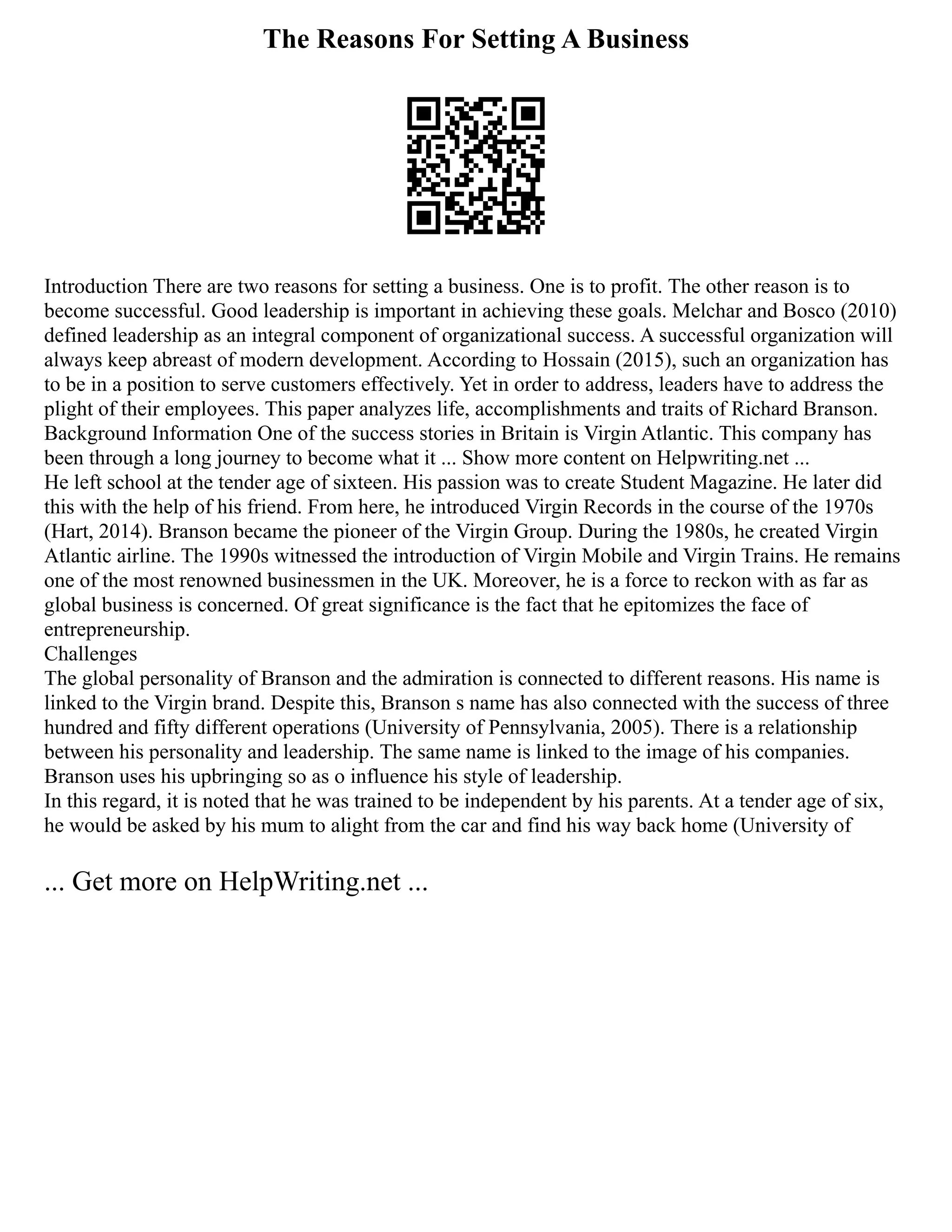The Reasons For Setting A Business
Introduction There are two reasons for setting a business. One is to profit. The other reason is to
become successful. Good leadership is important in achieving these goals. Melchar and Bosco (2010)
defined leadership as an integral component of organizational success. A successful organization will
always keep abreast of modern development. According to Hossain (2015), such an organization has
to be in a position to serve customers effectively. Yet in order to address, leaders have to address the
plight of their employees. This paper analyzes life, accomplishments and traits of Richard Branson.
Background Information One of the success stories in Britain is Virgin Atlantic. This company has
been through a long journey to become what it ... Show more content on Helpwriting.net ...
He left school at the tender age of sixteen. His passion was to create Student Magazine. He later did
this with the help of his friend. From here, he introduced Virgin Records in the course of the 1970s
(Hart, 2014). Branson became the pioneer of the Virgin Group. During the 1980s, he created Virgin
Atlantic airline. The 1990s witnessed the introduction of Virgin Mobile and Virgin Trains. He remains
one of the most renowned businessmen in the UK. Moreover, he is a force to reckon with as far as
global business is concerned. Of great significance is the fact that he epitomizes the face of
entrepreneurship.
Challenges
The global personality of Branson and the admiration is connected to different reasons. His name is
linked to the Virgin brand. Despite this, Branson s name has also connected with the success of three
hundred and fifty different operations (University of Pennsylvania, 2005). There is a relationship
between his personality and leadership. The same name is linked to the image of his companies.
Branson uses his upbringing so as o influence his style of leadership.
In this regard, it is noted that he was trained to be independent by his parents. At a tender age of six,
he would be asked by his mum to alight from the car and find his way back home (University of
... Get more on HelpWriting.net ...
 