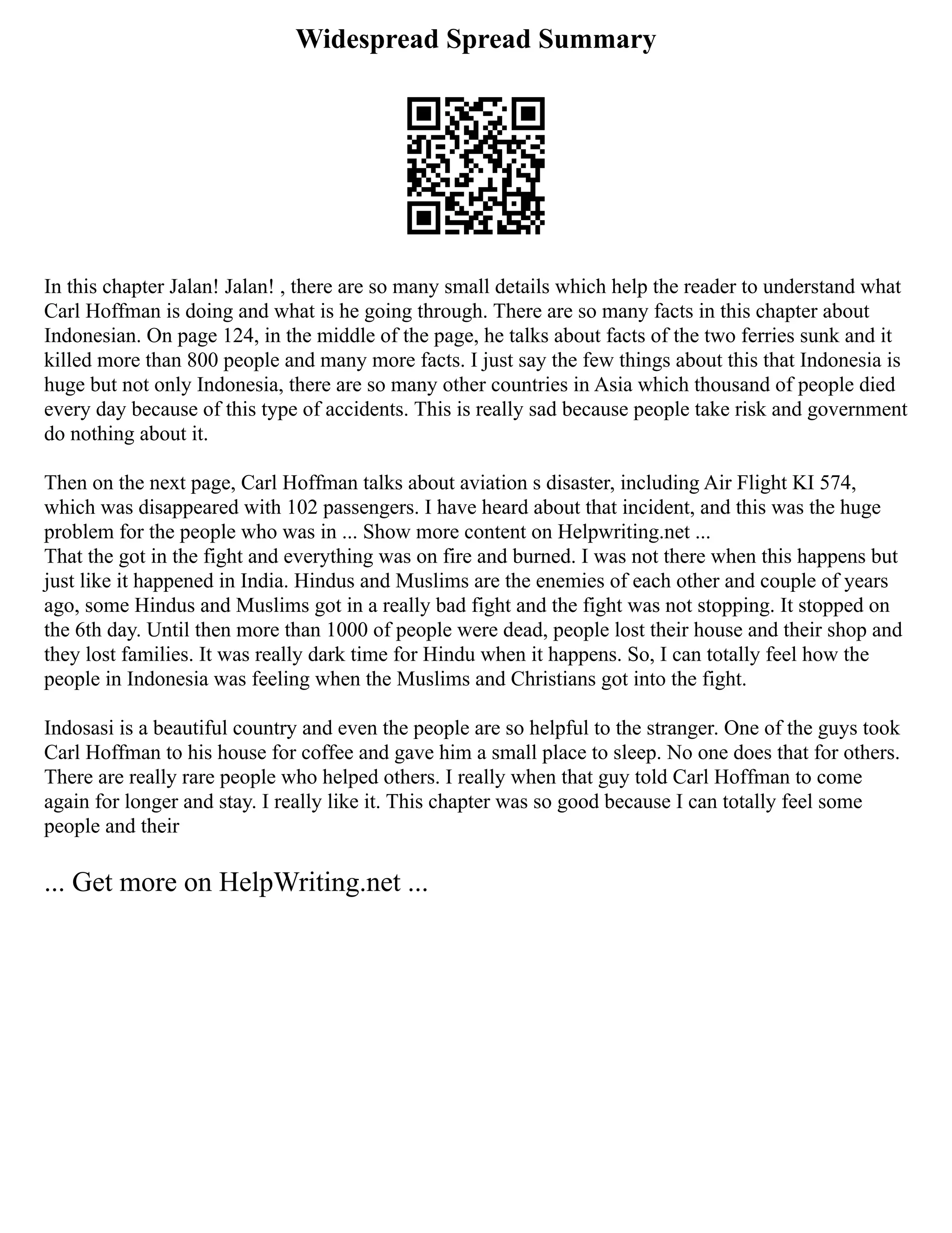 Widespread Spread Summary
In this chapter Jalan! Jalan! , there are so many small details which help the reader to understand what
Carl Hoffman is doing and what is he going through. There are so many facts in this chapter about
Indonesian. On page 124, in the middle of the page, he talks about facts of the two ferries sunk and it
killed more than 800 people and many more facts. I just say the few things about this that Indonesia is
huge but not only Indonesia, there are so many other countries in Asia which thousand of people died
every day because of this type of accidents. This is really sad because people take risk and government
do nothing about it.
Then on the next page, Carl Hoffman talks about aviation s disaster, including Air Flight KI 574,
which was disappeared with 102 passengers. I have heard about that incident, and this was the huge
problem for the people who was in ... Show more content on Helpwriting.net ...
That the got in the fight and everything was on fire and burned. I was not there when this happens but
just like it happened in India. Hindus and Muslims are the enemies of each other and couple of years
ago, some Hindus and Muslims got in a really bad fight and the fight was not stopping. It stopped on
the 6th day. Until then more than 1000 of people were dead, people lost their house and their shop and
they lost families. It was really dark time for Hindu when it happens. So, I can totally feel how the
people in Indonesia was feeling when the Muslims and Christians got into the fight.
Indosasi is a beautiful country and even the people are so helpful to the stranger. One of the guys took
Carl Hoffman to his house for coffee and gave him a small place to sleep. No one does that for others.
There are really rare people who helped others. I really when that guy told Carl Hoffman to come
again for longer and stay. I really like it. This chapter was so good because I can totally feel some
people and their
... Get more on HelpWriting.net ...
 