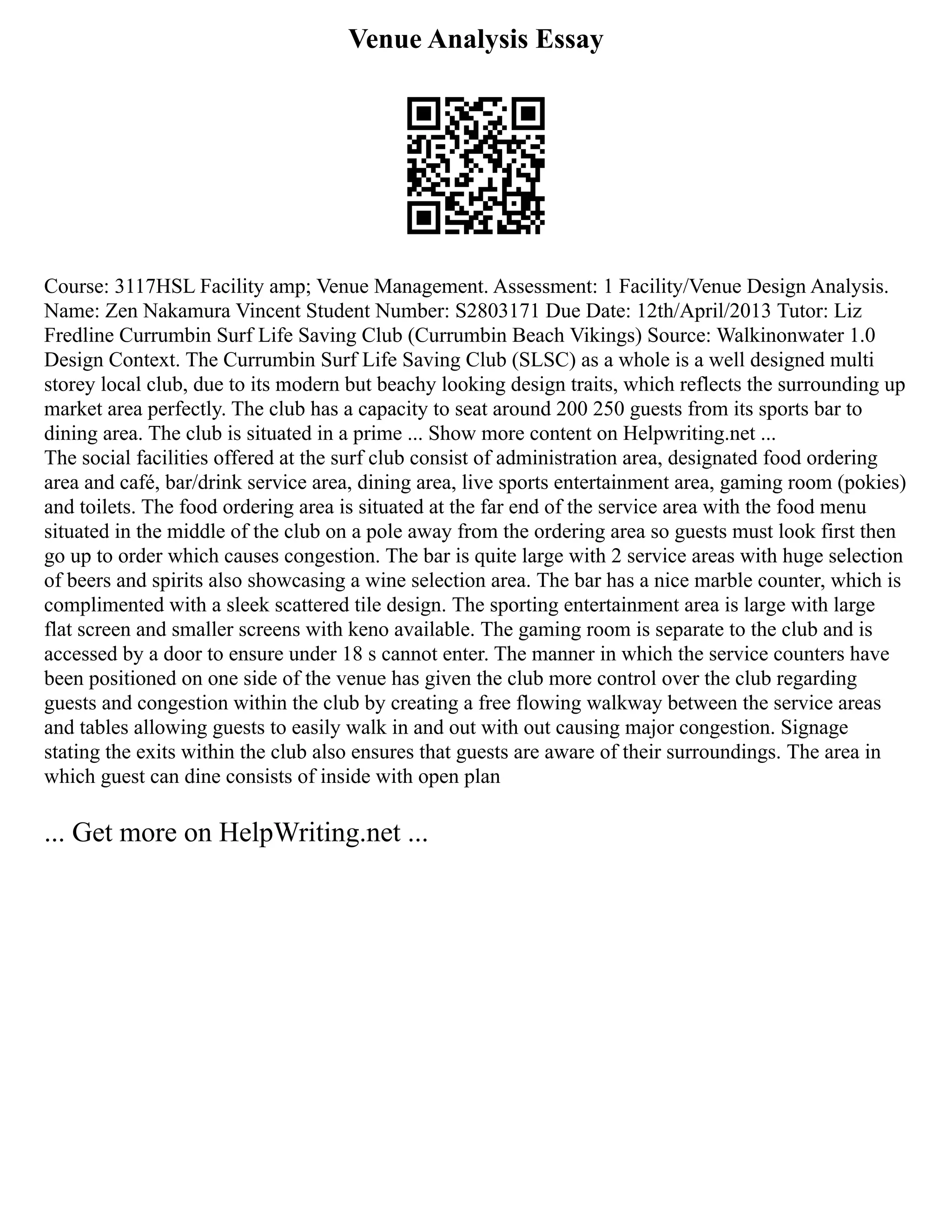 Venue Analysis Essay
Course: 3117HSL Facility amp; Venue Management. Assessment: 1 Facility/Venue Design Analysis.
Name: Zen Nakamura Vincent Student Number: S2803171 Due Date: 12th/April/2013 Tutor: Liz
Fredline Currumbin Surf Life Saving Club (Currumbin Beach Vikings) Source: Walkinonwater 1.0
Design Context. The Currumbin Surf Life Saving Club (SLSC) as a whole is a well designed multi
storey local club, due to its modern but beachy looking design traits, which reflects the surrounding up
market area perfectly. The club has a capacity to seat around 200 250 guests from its sports bar to
dining area. The club is situated in a prime ... Show more content on Helpwriting.net ...
The social facilities offered at the surf club consist of administration area, designated food ordering
area and café, bar/drink service area, dining area, live sports entertainment area, gaming room (pokies)
and toilets. The food ordering area is situated at the far end of the service area with the food menu
situated in the middle of the club on a pole away from the ordering area so guests must look first then
go up to order which causes congestion. The bar is quite large with 2 service areas with huge selection
of beers and spirits also showcasing a wine selection area. The bar has a nice marble counter, which is
complimented with a sleek scattered tile design. The sporting entertainment area is large with large
flat screen and smaller screens with keno available. The gaming room is separate to the club and is
accessed by a door to ensure under 18 s cannot enter. The manner in which the service counters have
been positioned on one side of the venue has given the club more control over the club regarding
guests and congestion within the club by creating a free flowing walkway between the service areas
and tables allowing guests to easily walk in and out with out causing major congestion. Signage
stating the exits within the club also ensures that guests are aware of their surroundings. The area in
which guest can dine consists of inside with open plan
... Get more on HelpWriting.net ...
 