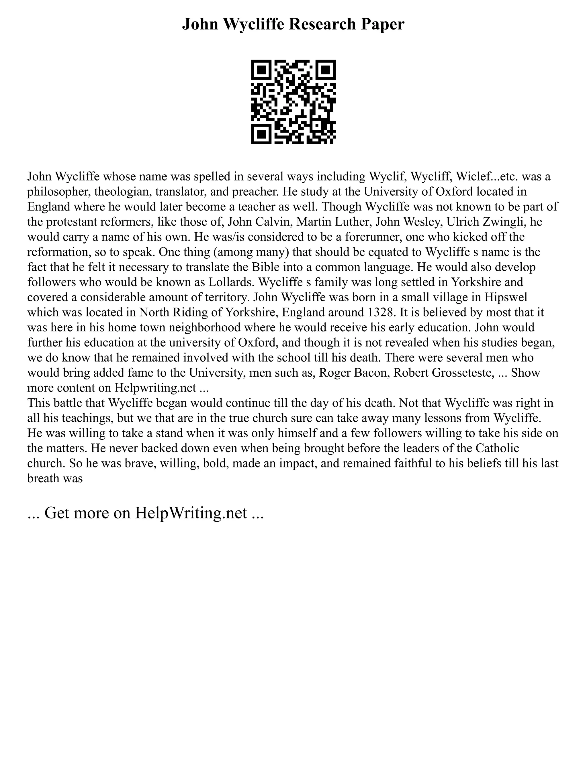 John Wycliffe Research Paper
John Wycliffe whose name was spelled in several ways including Wyclif, Wycliff, Wiclef...etc. was a
philosopher, theologian, translator, and preacher. He study at the University of Oxford located in
England where he would later become a teacher as well. Though Wycliffe was not known to be part of
the protestant reformers, like those of, John Calvin, Martin Luther, John Wesley, Ulrich Zwingli, he
would carry a name of his own. He was/is considered to be a forerunner, one who kicked off the
reformation, so to speak. One thing (among many) that should be equated to Wycliffe s name is the
fact that he felt it necessary to translate the Bible into a common language. He would also develop
followers who would be known as Lollards. Wycliffe s family was long settled in Yorkshire and
covered a considerable amount of territory. John Wycliffe was born in a small village in Hipswel
which was located in North Riding of Yorkshire, England around 1328. It is believed by most that it
was here in his home town neighborhood where he would receive his early education. John would
further his education at the university of Oxford, and though it is not revealed when his studies began,
we do know that he remained involved with the school till his death. There were several men who
would bring added fame to the University, men such as, Roger Bacon, Robert Grosseteste, ... Show
more content on Helpwriting.net ...
This battle that Wycliffe began would continue till the day of his death. Not that Wycliffe was right in
all his teachings, but we that are in the true church sure can take away many lessons from Wycliffe.
He was willing to take a stand when it was only himself and a few followers willing to take his side on
the matters. He never backed down even when being brought before the leaders of the Catholic
church. So he was brave, willing, bold, made an impact, and remained faithful to his beliefs till his last
breath was
... Get more on HelpWriting.net ...
 