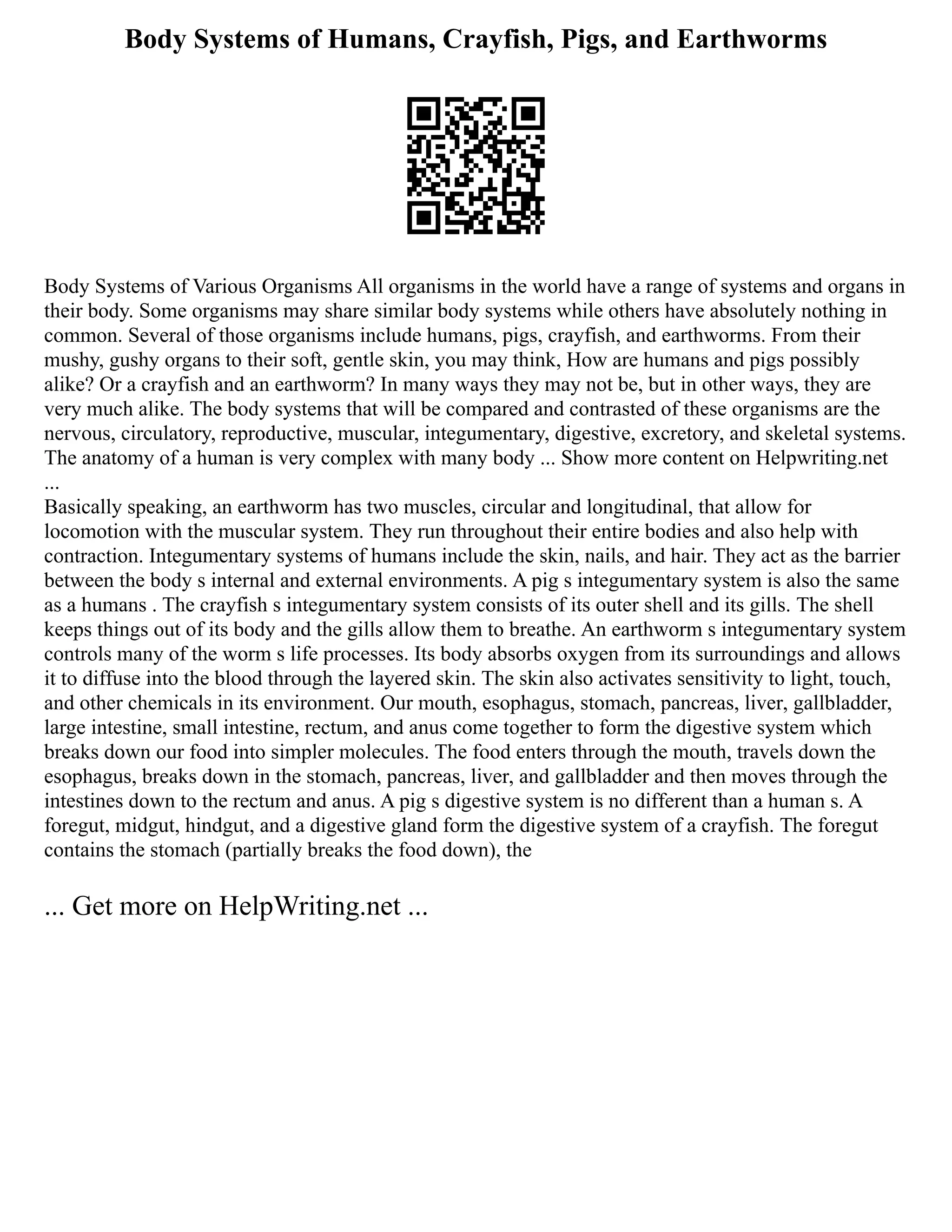 Body Systems of Humans, Crayfish, Pigs, and Earthworms
Body Systems of Various Organisms All organisms in the world have a range of systems and organs in
their body. Some organisms may share similar body systems while others have absolutely nothing in
common. Several of those organisms include humans, pigs, crayfish, and earthworms. From their
mushy, gushy organs to their soft, gentle skin, you may think, How are humans and pigs possibly
alike? Or a crayfish and an earthworm? In many ways they may not be, but in other ways, they are
very much alike. The body systems that will be compared and contrasted of these organisms are the
nervous, circulatory, reproductive, muscular, integumentary, digestive, excretory, and skeletal systems.
The anatomy of a human is very complex with many body ... Show more content on Helpwriting.net
...
Basically speaking, an earthworm has two muscles, circular and longitudinal, that allow for
locomotion with the muscular system. They run throughout their entire bodies and also help with
contraction. Integumentary systems of humans include the skin, nails, and hair. They act as the barrier
between the body s internal and external environments. A pig s integumentary system is also the same
as a humans . The crayfish s integumentary system consists of its outer shell and its gills. The shell
keeps things out of its body and the gills allow them to breathe. An earthworm s integumentary system
controls many of the worm s life processes. Its body absorbs oxygen from its surroundings and allows
it to diffuse into the blood through the layered skin. The skin also activates sensitivity to light, touch,
and other chemicals in its environment. Our mouth, esophagus, stomach, pancreas, liver, gallbladder,
large intestine, small intestine, rectum, and anus come together to form the digestive system which
breaks down our food into simpler molecules. The food enters through the mouth, travels down the
esophagus, breaks down in the stomach, pancreas, liver, and gallbladder and then moves through the
intestines down to the rectum and anus. A pig s digestive system is no different than a human s. A
foregut, midgut, hindgut, and a digestive gland form the digestive system of a crayfish. The foregut
contains the stomach (partially breaks the food down), the
... Get more on HelpWriting.net ...
 