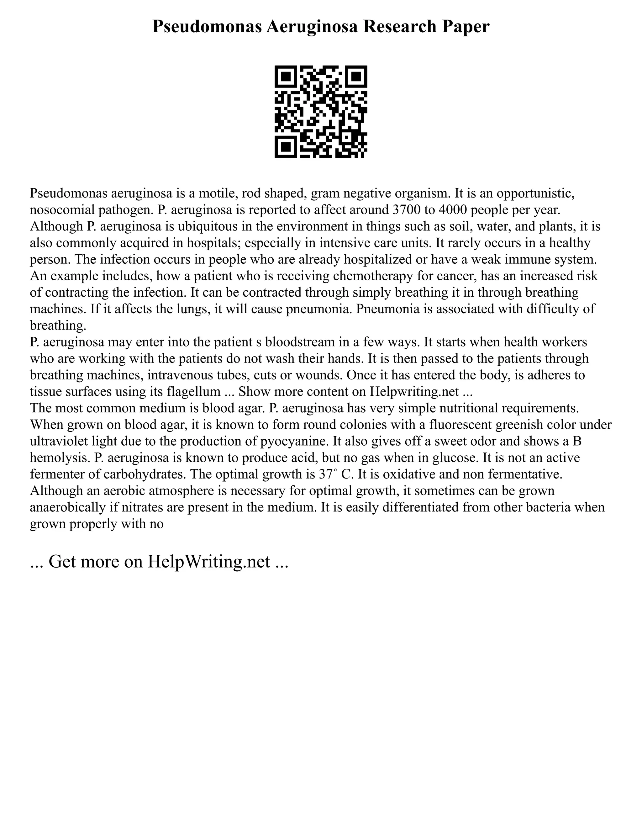 Pseudomonas Aeruginosa Research Paper
Pseudomonas aeruginosa is a motile, rod shaped, gram negative organism. It is an opportunistic,
nosocomial pathogen. P. aeruginosa is reported to affect around 3700 to 4000 people per year.
Although P. aeruginosa is ubiquitous in the environment in things such as soil, water, and plants, it is
also commonly acquired in hospitals; especially in intensive care units. It rarely occurs in a healthy
person. The infection occurs in people who are already hospitalized or have a weak immune system.
An example includes, how a patient who is receiving chemotherapy for cancer, has an increased risk
of contracting the infection. It can be contracted through simply breathing it in through breathing
machines. If it affects the lungs, it will cause pneumonia. Pneumonia is associated with difficulty of
breathing.
P. aeruginosa may enter into the patient s bloodstream in a few ways. It starts when health workers
who are working with the patients do not wash their hands. It is then passed to the patients through
breathing machines, intravenous tubes, cuts or wounds. Once it has entered the body, is adheres to
tissue surfaces using its flagellum ... Show more content on Helpwriting.net ...
The most common medium is blood agar. P. aeruginosa has very simple nutritional requirements.
When grown on blood agar, it is known to form round colonies with a fluorescent greenish color under
ultraviolet light due to the production of pyocyanine. It also gives off a sweet odor and shows a B
hemolysis. P. aeruginosa is known to produce acid, but no gas when in glucose. It is not an active
fermenter of carbohydrates. The optimal growth is 37˚ C. It is oxidative and non fermentative.
Although an aerobic atmosphere is necessary for optimal growth, it sometimes can be grown
anaerobically if nitrates are present in the medium. It is easily differentiated from other bacteria when
grown properly with no
... Get more on HelpWriting.net ...
 