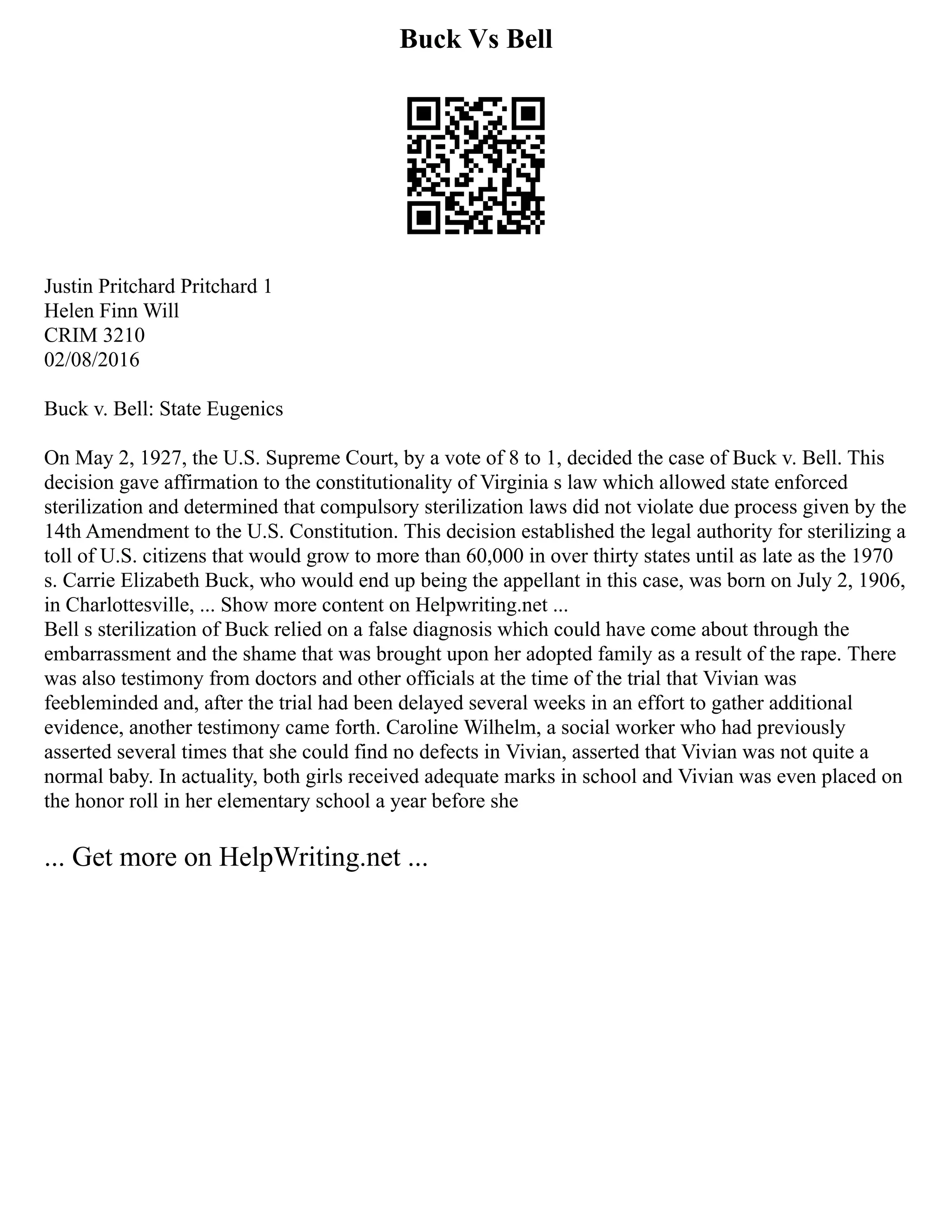 Buck Vs Bell
Justin Pritchard Pritchard 1
Helen Finn Will
CRIM 3210
02/08/2016
Buck v. Bell: State Eugenics
On May 2, 1927, the U.S. Supreme Court, by a vote of 8 to 1, decided the case of Buck v. Bell. This
decision gave affirmation to the constitutionality of Virginia s law which allowed state enforced
sterilization and determined that compulsory sterilization laws did not violate due process given by the
14th Amendment to the U.S. Constitution. This decision established the legal authority for sterilizing a
toll of U.S. citizens that would grow to more than 60,000 in over thirty states until as late as the 1970
s. Carrie Elizabeth Buck, who would end up being the appellant in this case, was born on July 2, 1906,
in Charlottesville, ... Show more content on Helpwriting.net ...
Bell s sterilization of Buck relied on a false diagnosis which could have come about through the
embarrassment and the shame that was brought upon her adopted family as a result of the rape. There
was also testimony from doctors and other officials at the time of the trial that Vivian was
feebleminded and, after the trial had been delayed several weeks in an effort to gather additional
evidence, another testimony came forth. Caroline Wilhelm, a social worker who had previously
asserted several times that she could find no defects in Vivian, asserted that Vivian was not quite a
normal baby. In actuality, both girls received adequate marks in school and Vivian was even placed on
the honor roll in her elementary school a year before she
... Get more on HelpWriting.net ...
 