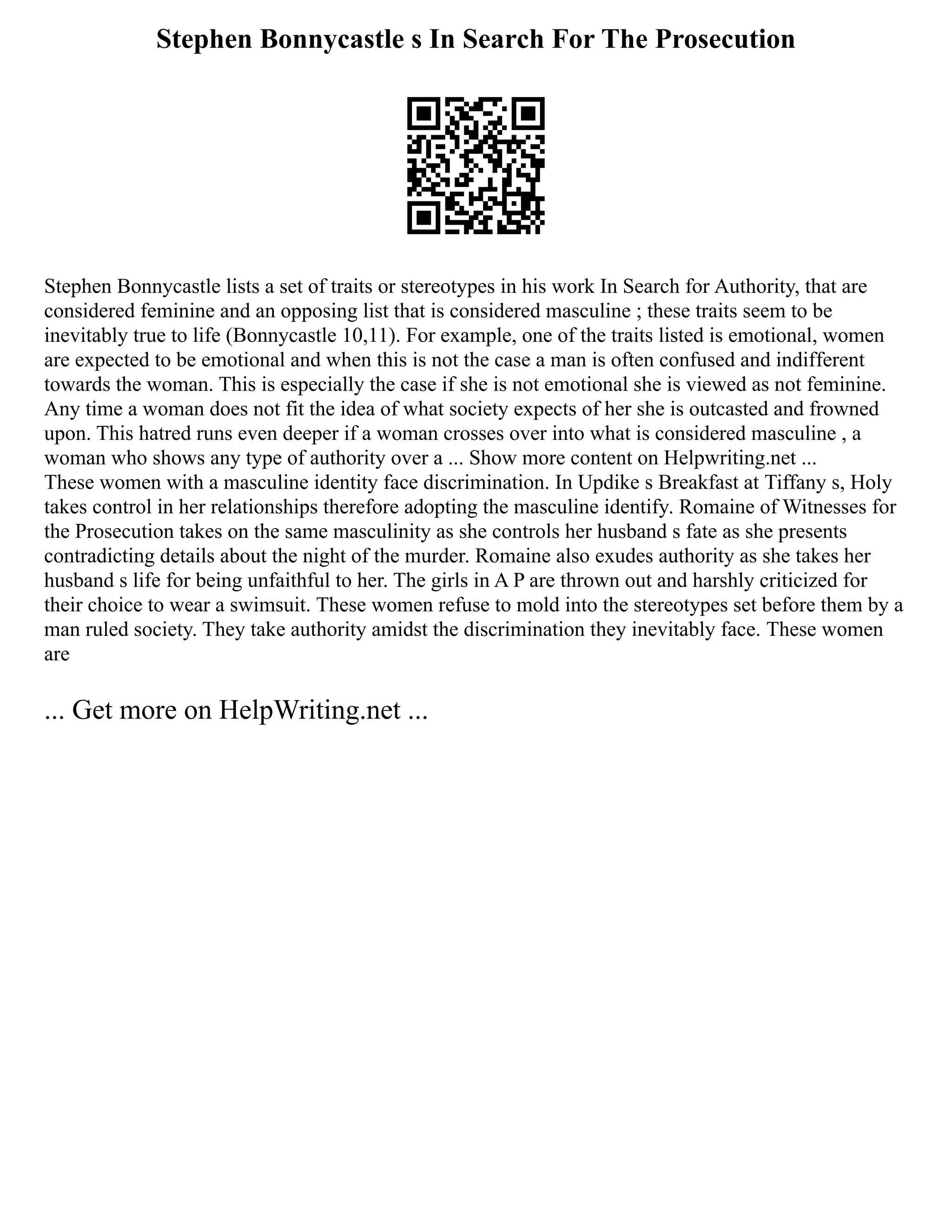 Stephen Bonnycastle s In Search For The Prosecution
Stephen Bonnycastle lists a set of traits or stereotypes in his work In Search for Authority, that are
considered feminine and an opposing list that is considered masculine ; these traits seem to be
inevitably true to life (Bonnycastle 10,11). For example, one of the traits listed is emotional, women
are expected to be emotional and when this is not the case a man is often confused and indifferent
towards the woman. This is especially the case if she is not emotional she is viewed as not feminine.
Any time a woman does not fit the idea of what society expects of her she is outcasted and frowned
upon. This hatred runs even deeper if a woman crosses over into what is considered masculine , a
woman who shows any type of authority over a ... Show more content on Helpwriting.net ...
These women with a masculine identity face discrimination. In Updike s Breakfast at Tiffany s, Holy
takes control in her relationships therefore adopting the masculine identify. Romaine of Witnesses for
the Prosecution takes on the same masculinity as she controls her husband s fate as she presents
contradicting details about the night of the murder. Romaine also exudes authority as she takes her
husband s life for being unfaithful to her. The girls in A P are thrown out and harshly criticized for
their choice to wear a swimsuit. These women refuse to mold into the stereotypes set before them by a
man ruled society. They take authority amidst the discrimination they inevitably face. These women
are
... Get more on HelpWriting.net ...
 