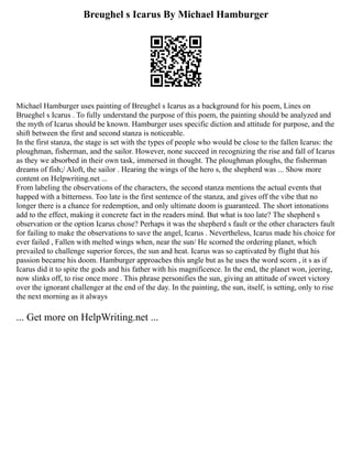 Breughel s Icarus By Michael Hamburger
Michael Hamburger uses painting of Breughel s Icarus as a background for his poem, Lines on
Brueghel s Icarus . To fully understand the purpose of this poem, the painting should be analyzed and
the myth of Icarus should be known. Hamburger uses specific diction and attitude for purpose, and the
shift between the first and second stanza is noticeable.
In the first stanza, the stage is set with the types of people who would be close to the fallen Icarus: the
ploughman, fisherman, and the sailor. However, none succeed in recognizing the rise and fall of Icarus
as they we absorbed in their own task, immersed in thought. The ploughman ploughs, the fisherman
dreams of fish;/ Aloft, the sailor . Hearing the wings of the hero s, the shepherd was ... Show more
content on Helpwriting.net ...
From labeling the observations of the characters, the second stanza mentions the actual events that
happed with a bitterness. Too late is the first sentence of the stanza, and gives off the vibe that no
longer there is a chance for redemption, and only ultimate doom is guaranteed. The short intonations
add to the effect, making it concrete fact in the readers mind. But what is too late? The shepherd s
observation or the option Icarus chose? Perhaps it was the shepherd s fault or the other characters fault
for failing to make the observations to save the angel, Icarus . Nevertheless, Icarus made his choice for
ever failed , Fallen with melted wings when, near the sun/ He scorned the ordering planet, which
prevailed to challenge superior forces, the sun and heat. Icarus was so captivated by flight that his
passion became his doom. Hamburger approaches this angle but as he uses the word scorn , it s as if
Icarus did it to spite the gods and his father with his magnificence. In the end, the planet won, jeering,
now slinks off, to rise once more . This phrase personifies the sun, giving an attitude of sweet victory
over the ignorant challenger at the end of the day. In the painting, the sun, itself, is setting, only to rise
the next morning as it always
... Get more on HelpWriting.net ...
 