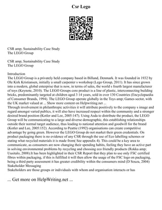 Csr Lego
CSR amp; Sustainability Case Study
The LEGO Group
CSR amp; Sustainability Case Study
The LEGO Group
Introduction
The LEGO Group is a privately held company based in Billund, Denmark. It was founded in 1932 by
Ole Kirk Kristiansen, initially a small carpenter s workshop (Lego Group, 2011). It has since grown
into a modern, global enterprise that is now, in terms of sales, the world s fourth largest manufacturer
of toys (Keynote, 2010). The LEGO Groups core product is a line of plastic, interconnecting building
bricks, predominantly targeted at children aged 3 14 years, sold in over 130 Countries (Encyclopaedia
of Consumer Brands, 1994). The LEGO Group operate globally in the Toys amp; Games sector, with
the UK market valued at ... Show more content on Helpwriting.net ...
Through involvement in philanthropic activities it will attribute positively to the company s image and
regard amongst varied publics, it will also have increased respect within the community and a stronger
desired brand position (Kotler and Lee, 2005:147). Using Asda to distribute the product, the LEGO
Group will be communicating to a large and diverse demographic, this establishing relationships
outside their normal target audience, thus leading to national attention and goodwill for the brand
(Kotler and Lee, 2005:152). According to Peattie (1992) organisations can create competitive
advantage by going green. However the LEGO Group do not market their green credentials. On
product packaging there is no evidence of any CSR through the use of Eco labelling schemes or
stating what recycled materials it is made from( See appendix 4). This could be a key area to
communicate, as consumers are now changing their spending habits, feeling they have an active part
in solving environmental problems by recycling and choosing eco friendly products (Rokka amp;
Uusitalo, 2008).It has been highlighted in their CSR Report that they plan to use only FSC certified
fibres within packaging, if this is fulfilled it will then allow the usage of the FSC logo on packaging,
being a third party assessment it has greater credibility within the consumers mind (D Souza, 2004)
Stakeholder Messaging
Stakeholders are those groups or individuals with whom and organisation interacts or has
... Get more on HelpWriting.net ...
 