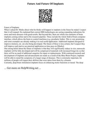 Future And Future Of Implants
Future of Implants
When I asked Dr. Marko about what he thinks will happen to implants in the future he stated: I expect
that it will expand. He explained that current DBS technologies are seeing expanding indications for
more and more diseases with good results. But beyond this, there are whole new domains of brain
implants coming online and in the research pipeline. These include the whole field of brain computer
interface, which allows the brain to control machines (e.g. prosthetic limbs). This is very promising,
and some examples are already making it to real world application. Additional implants designed to
improve memory, etc. are also being developed. The future of those is less certain, but I suspect they
will improve and start to see practical application as time goes on [Marko].
One strong belief about the future of implants is that they will significantly reduce in size; nanoscale
implants will be fully developed and will be comprised of materials with increased longevity so that
there will be no need of additional surgeries for repair or replacements. With continued research and
development of implants and advancements are made as a result of the Blue Brain Project, implants
will be able to mend the symptoms of a larger range of diseases. This is extremely important, for
millions of people will regain their abilities that were taken from them by a disease.
Currently, deep brain stimulation implants focus on enhancing motor functions or mood. The deep
... Get more on HelpWriting.net ...
 