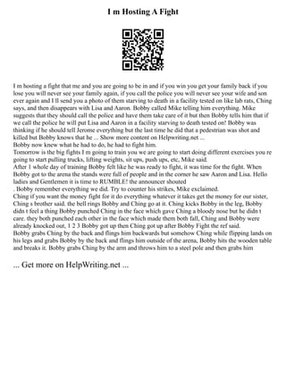 I m Hosting A Fight
I m hosting a fight that me and you are going to be in and if you win you get your family back if you
lose you will never see your family again, if you call the police you will never see your wife and son
ever again and I ll send you a photo of them starving to death in a facility tested on like lab rats, Ching
says, and then disappears with Lisa and Aaron. Bobby called Mike telling him everything. Mike
suggests that they should call the police and have them take care of it but then Bobby tells him that if
we call the police he will put Lisa and Aaron in a facility starving to death tested on! Bobby was
thinking if he should tell Jerome everything but the last time he did that a pedestrian was shot and
killed but Bobby knows that he ... Show more content on Helpwriting.net ...
Bobby now knew what he had to do, he had to fight him.
Tomorrow is the big fights I m going to train you we are going to start doing different exercises you re
going to start pulling trucks, lifting weights, sit ups, push ups, etc, Mike said.
After 1 whole day of training Bobby felt like he was ready to fight, it was time for the fight. When
Bobby got to the arena the stands were full of people and in the corner he saw Aaron and Lisa. Hello
ladies and Gentlemen it is time to RUMBLE! the announcer shouted
. Bobby remember everything we did. Try to counter his strikes, Mike exclaimed.
Ching if you want the money fight for it do everything whatever it takes get the money for our sister,
Ching s brother said. the bell rings Bobby and Ching go at it. Ching kicks Bobby in the leg, Bobby
didn t feel a thing Bobby punched Ching in the face which gave Ching a bloody nose but he didn t
care. they both punched each other in the face which made them both fall, Ching and Bobby were
already knocked out, 1 2 3 Bobby got up then Ching got up after Bobby Fight the ref said.
Bobby grabs Ching by the back and flings him backwards but somehow Ching while flipping lands on
his legs and grabs Bobby by the back and flings him outside of the arena, Bobby hits the wooden table
and breaks it. Bobby grabs Ching by the arm and throws him to a steel pole and then grabs him
... Get more on HelpWriting.net ...
 