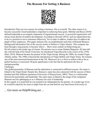 The Reasons For Setting A Business
Introduction There are two reasons for setting a business. One is to profit. The other reason is to
become successful. Good leadership is important in achieving these goals. Melchar and Bosco (2010)
defined leadership as an integral component of organizational success. A successful organization will
always keep abreast of modern development. According to Hossain (2015), such an organization has
to be in a position to serve customers effectively. Yet in order to address, leaders have to address the
plight of their employees. This paper analyzes life, accomplishments and traits of Richard Branson.
Background Information One of the success stories in Britain is Virgin Atlantic. This company has
been through a long journey to become what it ... Show more content on Helpwriting.net ...
He left school at the tender age of sixteen. His passion was to create Student Magazine. He later did
this with the help of his friend. From here, he introduced Virgin Records in the course of the 1970s
(Hart, 2014). Branson became the pioneer of the Virgin Group. During the 1980s, he created Virgin
Atlantic airline. The 1990s witnessed the introduction of Virgin Mobile and Virgin Trains. He remains
one of the most renowned businessmen in the UK. Moreover, he is a force to reckon with as far as
global business is concerned. Of great significance is the fact that he epitomizes the face of
entrepreneurship.
Challenges
The global personality of Branson and the admiration is connected to different reasons. His name is
linked to the Virgin brand. Despite this, Branson s name has also connected with the success of three
hundred and fifty different operations (University of Pennsylvania, 2005). There is a relationship
between his personality and leadership. The same name is linked to the image of his companies.
Branson uses his upbringing so as o influence his style of leadership.
In this regard, it is noted that he was trained to be independent by his parents. At a tender age of six,
he would be asked by his mum to alight from the car and find his way back home (University of
... Get more on HelpWriting.net ...
 