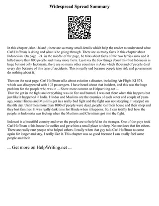Widespread Spread Summary
In this chapter Jalan! Jalan! , there are so many small details which help the reader to understand what
Carl Hoffman is doing and what is he going through. There are so many facts in this chapter about
Indonesian. On page 124, in the middle of the page, he talks about facts of the two ferries sunk and it
killed more than 800 people and many more facts. I just say the few things about this that Indonesia is
huge but not only Indonesia, there are so many other countries in Asia which thousand of people died
every day because of this type of accidents. This is really sad because people take risk and government
do nothing about it.
Then on the next page, Carl Hoffman talks about aviation s disaster, including Air Flight KI 574,
which was disappeared with 102 passengers. I have heard about that incident, and this was the huge
problem for the people who was in ... Show more content on Helpwriting.net ...
That the got in the fight and everything was on fire and burned. I was not there when this happens but
just like it happened in India. Hindus and Muslims are the enemies of each other and couple of years
ago, some Hindus and Muslims got in a really bad fight and the fight was not stopping. It stopped on
the 6th day. Until then more than 1000 of people were dead, people lost their house and their shop and
they lost families. It was really dark time for Hindu when it happens. So, I can totally feel how the
people in Indonesia was feeling when the Muslims and Christians got into the fight.
Indosasi is a beautiful country and even the people are so helpful to the stranger. One of the guys took
Carl Hoffman to his house for coffee and gave him a small place to sleep. No one does that for others.
There are really rare people who helped others. I really when that guy told Carl Hoffman to come
again for longer and stay. I really like it. This chapter was so good because I can totally feel some
people and their
... Get more on HelpWriting.net ...
 