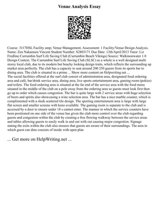 Venue Analysis Essay
Course: 3117HSL Facility amp; Venue Management. Assessment: 1 Facility/Venue Design Analysis.
Name: Zen Nakamura Vincent Student Number: S2803171 Due Date: 12th/April/2013 Tutor: Liz
Fredline Currumbin Surf Life Saving Club (Currumbin Beach Vikings) Source: Walkinonwater 1.0
Design Context. The Currumbin Surf Life Saving Club (SLSC) as a whole is a well designed multi
storey local club, due to its modern but beachy looking design traits, which reflects the surrounding up
market area perfectly. The club has a capacity to seat around 200 250 guests from its sports bar to
dining area. The club is situated in a prime ... Show more content on Helpwriting.net ...
The social facilities offered at the surf club consist of administration area, designated food ordering
area and café, bar/drink service area, dining area, live sports entertainment area, gaming room (pokies)
and toilets. The food ordering area is situated at the far end of the service area with the food menu
situated in the middle of the club on a pole away from the ordering area so guests must look first then
go up to order which causes congestion. The bar is quite large with 2 service areas with huge selection
of beers and spirits also showcasing a wine selection area. The bar has a nice marble counter, which is
complimented with a sleek scattered tile design. The sporting entertainment area is large with large
flat screen and smaller screens with keno available. The gaming room is separate to the club and is
accessed by a door to ensure under 18 s cannot enter. The manner in which the service counters have
been positioned on one side of the venue has given the club more control over the club regarding
guests and congestion within the club by creating a free flowing walkway between the service areas
and tables allowing guests to easily walk in and out with out causing major congestion. Signage
stating the exits within the club also ensures that guests are aware of their surroundings. The area in
which guest can dine consists of inside with open plan
... Get more on HelpWriting.net ...
 