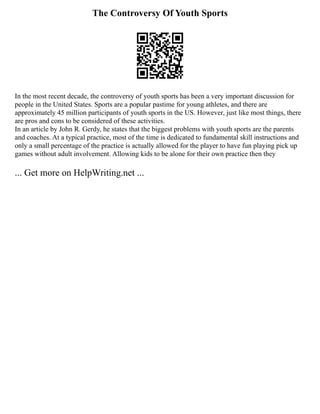 The Controversy Of Youth Sports
In the most recent decade, the controversy of youth sports has been a very important discussion for
people in the United States. Sports are a popular pastime for young athletes, and there are
approximately 45 million participants of youth sports in the US. However, just like most things, there
are pros and cons to be considered of these activities.
In an article by John R. Gerdy, he states that the biggest problems with youth sports are the parents
and coaches. At a typical practice, most of the time is dedicated to fundamental skill instructions and
only a small percentage of the practice is actually allowed for the player to have fun playing pick up
games without adult involvement. Allowing kids to be alone for their own practice then they
... Get more on HelpWriting.net ...
 