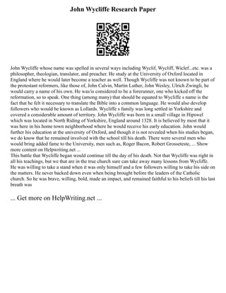 John Wycliffe Research Paper
John Wycliffe whose name was spelled in several ways including Wyclif, Wycliff, Wiclef...etc. was a
philosopher, theologian, translator, and preacher. He study at the University of Oxford located in
England where he would later become a teacher as well. Though Wycliffe was not known to be part of
the protestant reformers, like those of, John Calvin, Martin Luther, John Wesley, Ulrich Zwingli, he
would carry a name of his own. He was/is considered to be a forerunner, one who kicked off the
reformation, so to speak. One thing (among many) that should be equated to Wycliffe s name is the
fact that he felt it necessary to translate the Bible into a common language. He would also develop
followers who would be known as Lollards. Wycliffe s family was long settled in Yorkshire and
covered a considerable amount of territory. John Wycliffe was born in a small village in Hipswel
which was located in North Riding of Yorkshire, England around 1328. It is believed by most that it
was here in his home town neighborhood where he would receive his early education. John would
further his education at the university of Oxford, and though it is not revealed when his studies began,
we do know that he remained involved with the school till his death. There were several men who
would bring added fame to the University, men such as, Roger Bacon, Robert Grosseteste, ... Show
more content on Helpwriting.net ...
This battle that Wycliffe began would continue till the day of his death. Not that Wycliffe was right in
all his teachings, but we that are in the true church sure can take away many lessons from Wycliffe.
He was willing to take a stand when it was only himself and a few followers willing to take his side on
the matters. He never backed down even when being brought before the leaders of the Catholic
church. So he was brave, willing, bold, made an impact, and remained faithful to his beliefs till his last
breath was
... Get more on HelpWriting.net ...
 