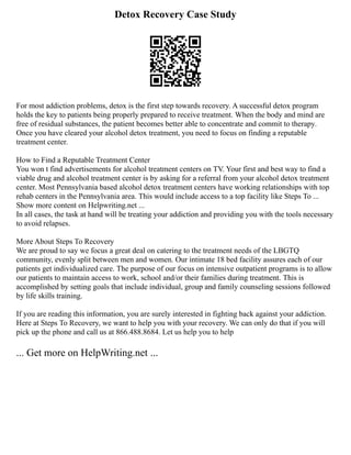Detox Recovery Case Study
For most addiction problems, detox is the first step towards recovery. A successful detox program
holds the key to patients being properly prepared to receive treatment. When the body and mind are
free of residual substances, the patient becomes better able to concentrate and commit to therapy.
Once you have cleared your alcohol detox treatment, you need to focus on finding a reputable
treatment center.
How to Find a Reputable Treatment Center
You won t find advertisements for alcohol treatment centers on TV. Your first and best way to find a
viable drug and alcohol treatment center is by asking for a referral from your alcohol detox treatment
center. Most Pennsylvania based alcohol detox treatment centers have working relationships with top
rehab centers in the Pennsylvania area. This would include access to a top facility like Steps To ...
Show more content on Helpwriting.net ...
In all cases, the task at hand will be treating your addiction and providing you with the tools necessary
to avoid relapses.
More About Steps To Recovery
We are proud to say we focus a great deal on catering to the treatment needs of the LBGTQ
community, evenly split between men and women. Our intimate 18 bed facility assures each of our
patients get individualized care. The purpose of our focus on intensive outpatient programs is to allow
our patients to maintain access to work, school and/or their families during treatment. This is
accomplished by setting goals that include individual, group and family counseling sessions followed
by life skills training.
If you are reading this information, you are surely interested in fighting back against your addiction.
Here at Steps To Recovery, we want to help you with your recovery. We can only do that if you will
pick up the phone and call us at 866.488.8684. Let us help you to help
... Get more on HelpWriting.net ...
 