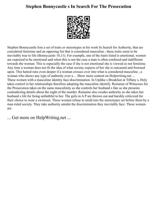 Stephen Bonnycastle s In Search For The Prosecution
Stephen Bonnycastle lists a set of traits or stereotypes in his work In Search for Authority, that are
considered feminine and an opposing list that is considered masculine ; these traits seem to be
inevitably true to life (Bonnycastle 10,11). For example, one of the traits listed is emotional, women
are expected to be emotional and when this is not the case a man is often confused and indifferent
towards the woman. This is especially the case if she is not emotional she is viewed as not feminine.
Any time a woman does not fit the idea of what society expects of her she is outcasted and frowned
upon. This hatred runs even deeper if a woman crosses over into what is considered masculine , a
woman who shows any type of authority over a ... Show more content on Helpwriting.net ...
These women with a masculine identity face discrimination. In Updike s Breakfast at Tiffany s, Holy
takes control in her relationships therefore adopting the masculine identify. Romaine of Witnesses for
the Prosecution takes on the same masculinity as she controls her husband s fate as she presents
contradicting details about the night of the murder. Romaine also exudes authority as she takes her
husband s life for being unfaithful to her. The girls in A P are thrown out and harshly criticized for
their choice to wear a swimsuit. These women refuse to mold into the stereotypes set before them by a
man ruled society. They take authority amidst the discrimination they inevitably face. These women
are
... Get more on HelpWriting.net ...
 