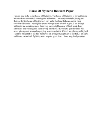 House Of Slytherin Research Paper
I am so glad to be in the house of Slytherin. The house of Slytherin is perfect for me
because I am successful, cunning and ambitious. I am very successful,strong and
thriving for the house of Slytherin. I play volleyball and I also do swim. I am
successful because I never give up and always work towards a goal. I am always
willing to try something new. I am very successful because of hard work. I am
ambitious and cunning too. I am is very ambitious. If you set a goal for me I will
never give up and always keep trying to accomplish it. When I am playing volleyball
I used to be scared of the ball but now I am always trying to get to the ball, I am very
ambitious. At swim I fight the water to get a good time. I have long hard practices
 