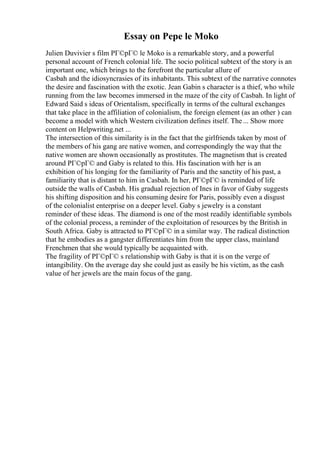 Essay on Pepe le Moko
Julien Duvivier s film PГ©pГ© le Moko is a remarkable story, and a powerful
personal account of French colonial life. The socio political subtext of the story is an
important one, which brings to the forefront the particular allure of
Casbah and the idiosyncrasies of its inhabitants. This subtext of the narrative connotes
the desire and fascination with the exotic. Jean Gabin s character is a thief, who while
running from the law becomes immersed in the maze of the city of Casbah. In light of
Edward Said s ideas of Orientalism, specifically in terms of the cultural exchanges
that take place in the affiliation of colonialism, the foreign element (as an other ) can
become a model with which Western civilization defines itself. The... Show more
content on Helpwriting.net ...
The intersection of this similarity is in the fact that the girlfriends taken by most of
the members of his gang are native women, and correspondingly the way that the
native women are shown occasionally as prostitutes. The magnetism that is created
around PГ©pГ© and Gaby is related to this. His fascination with her is an
exhibition of his longing for the familiarity of Paris and the sanctity of his past, a
familiarity that is distant to him in Casbah. In her, PГ©pГ© is reminded of life
outside the walls of Casbah. His gradual rejection of Ines in favor of Gaby suggests
his shifting disposition and his consuming desire for Paris, possibly even a disgust
of the colonialist enterprise on a deeper level. Gaby s jewelry is a constant
reminder of these ideas. The diamond is one of the most readily identifiable symbols
of the colonial process, a reminder of the exploitation of resources by the British in
South Africa. Gaby is attracted to PГ©pГ© in a similar way. The radical distinction
that he embodies as a gangster differentiates him from the upper class, mainland
Frenchmen that she would typically be acquainted with.
The fragility of PГ©pГ© s relationship with Gaby is that it is on the verge of
intangibility. On the average day she could just as easily be his victim, as the cash
value of her jewels are the main focus of the gang.
 