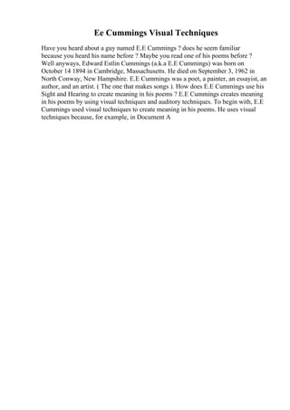 Ee Cummings Visual Techniques
Have you heard about a guy named E.E Cummings ? does he seem familiar
because you heard his name before ? Maybe you read one of his poems before ?
Well anyways, Edward Estlin Cummings (a.k.a E.E Cummings) was born on
October 14 1894 in Cambridge, Massachusetts. He died on September 3, 1962 in
North Conway, New Hampshire. E.E Cummings was a poet, a painter, an essayist, an
author, and an artist. ( The one that makes songs ). How does E.E Cummings use his
Sight and Hearing to create meaning in his poems ? E.E Cummings creates meaning
in his poems by using visual techniques and auditory techniques. To begin with, E.E
Cummings used visual techniques to create meaning in his poems. He uses visual
techniques because, for example, in Document A
 