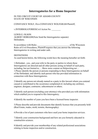 Interrogatories for a Home Inspector
IN THE CIRCUIT COURT OF ADAMS COUNTY
STATE OF WISCONSIN
CONSTANCE WOLF, f/k/a CONSTANCE WOLFGRAM Plaintiff,
v.INTERROGATORIESCivil Action No. ________
LEWIS E. OLSON
ALBERT DOBIASH(Note Send the Interrogatories separate)
Defendants.
In accordance with Rules _____________________________ of the Wisconsin
Rules of Civil Procedures, Plaintiff requires that you answer the following
Interrogatories in writing and under oath.
DEFINITIONS
As used herein below, the following words have the meaning hereafter set forth:
1.Defendant , you , and your refer to the party or parties to whom these
Interrogatories are directed and all other persons acting on behalf of such party,
including, but not limited to, ... Show more content on Helpwriting.net ...
1.Please identify the person or persons responding to these Interrogatories on behalf
of the Defendant, and identify each person who has provided information in
connection with these Interrogatories.
2.Identify any person not already named as a party to this lawsuit whom you contend
caused or contributed to the occurrence complained of, including any architect,
engineer, designer, contractor, subcontractor or others.
3.Identify each person (excluding your attorney) who provided you with information
which enabled you to respond to this Interrogatory.
4.Identify the number of years you have been a licensed home inspector.
5.Please describe and provide documents that identify licenses that you presently hold
(Real Estate, trades, mold, termite, thermography).
6.Provide a list of past customers who have used your home inspection services.
7.Identify your construction background and how are you formerly educated in
construction sciences.
8.Identify and provide your membership of any related professional associations
relating to home inspection and/or construction.
 