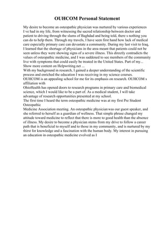 OUHCOM Personal Statement
My desire to become an osteopathic physician was nurtured by various experiences
I ve had in my life, from witnessing the sacred relationship between doctor and
patient to driving through the slums of Baghdad and being told, there s nothing you
can do to help them. Through my travels, I have seen first hand how lack of medical
care especially primary care can devastate a community. During my last visit to Iraq,
I learned that the shortage of physicians in the area meant that patients could not be
seen unless they were showing signs of a severe illness. This directly contradicts the
values of osteopathic medicine, and I was saddened to see members of the community
live with symptoms that could easily be treated in the United States. Part of my...
Show more content on Helpwriting.net ...
With my background in research, I gained a deeper understanding of the scientific
process and enriched the education I was receiving in my science courses.
OUHCOM is an appealing school for me for its emphasis on research. OUHCOM s
affiliation with
OhioHealth has opened doors to research programs in primary care and biomedical
science, which I would like to be a part of. As a medical student, I will take
advantage of research opportunities presented at my school.
The first time I heard the term osteopathic medicine was at my first Pre Student
Osteopathic
Medicine Association meeting. An osteopathic physicianwas our guest speaker, and
she referred to herself as a guardian of wellness. That simple phrase changed my
attitude toward medicine to reflect that there is more to good health than the absence
of illness. My desire to become a physician stems from my drive to follow a career
path that is beneficial to myself and to those in my community, and is nurtured by my
thirst for knowledge and a fascination with the human body. My interest in pursuing
an education in osteopathic medicine evolved as I
 