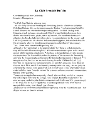 Le Club Francais Du Vin
Club FranГ§ais du Vin Case study
Inventory Management
The Club FranГ§ais du Vin case study
This case study discusses ordering and forecasting process of the wine company
Club FranГ§ais du Vin. As the name suggests, this is a French company that offers
French wines to the consumers trough catalog offers. The main catalog is the
Etiquette, which includes a selection of 30 to 40 wines that the clients can then
choose and order by mail, phone, fax or by internet. The members also receive
other two leaflets, La Selection (shows three recommendations for the season) and
La Cave (consists of a list of wines and corresponding prices, that are available also
this are mainly leftovers from the previous season and are heavily discounted).
The ... Show more content on Helpwriting.net ...
Although if they cannot sell in the appropriate (if they have to sell at discount),
they will incur in this cost of capital; * We assume the cost of capital to be a stated
annual rate to facilitate calculations; * As stated in the guidelines, we also assume
that the mean of the demand is equal to the product of the mean of the forecasting
error and the forecast itself, and the same for the standard deviation of demand; * To
compute the lost function we use the following formula: UNL(z)=f(z) z(1 F(z))
Now that we have exposed our assumptions, we can start going into more detail on
the case itself. First, as this is an inventory management case study, we are going to
determine the optimal order quantity of each type of wine, so that afterwards we can
make include a more financial view of the problem and make some recommendations.
Optimal order quantity:
To compute the optimal order quantity of each wine we firstly needed to compute
the unit cost per bottle and the salvage value of each. From the description of the
case we could easily identify that the unit cost of each bottle was 50% (gross margin)
of the price plus the 1,25в‚¬ per bottle of the transportation costs. With this we
computed the unitary cost of each type of wine.
Afterwards we needed to compute the salvage value. Here the calculations aren t that
simple because we have to account
 