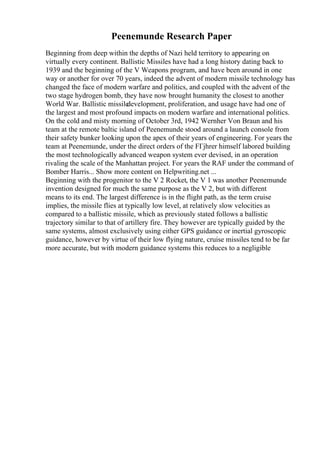 Peenemunde Research Paper
Beginning from deep within the depths of Nazi held territory to appearing on
virtually every continent. Ballistic Missiles have had a long history dating back to
1939 and the beginning of the V Weapons program, and have been around in one
way or another for over 70 years, indeed the advent of modern missile technology has
changed the face of modern warfare and politics, and coupled with the advent of the
two stage hydrogen bomb, they have now brought humanity the closest to another
World War. Ballistic missile
development, proliferation, and usage have had one of
the largest and most profound impacts on modern warfare and international politics.
On the cold and misty morning of October 3rd, 1942 Wernher Von Braun and his
team at the remote baltic island of Peenemunde stood around a launch console from
their safety bunker looking upon the apex of their years of engineering. For years the
team at Peenemunde, under the direct orders of the FГјhrer himself labored building
the most technologically advanced weapon system ever devised, in an operation
rivaling the scale of the Manhattan project. For years the RAF under the command of
Bomber Harris... Show more content on Helpwriting.net ...
Beginning with the progenitor to the V 2 Rocket, the V 1 was another Peenemunde
invention designed for much the same purpose as the V 2, but with different
means to its end. The largest difference is in the flight path, as the term cruise
implies, the missile flies at typically low level, at relatively slow velocities as
compared to a ballistic missile, which as previously stated follows a ballistic
trajectory similar to that of artillery fire. They however are typically guided by the
same systems, almost exclusively using either GPS guidance or inertial gyroscopic
guidance, however by virtue of their low flying nature, cruise missiles tend to be far
more accurate, but with modern guidance systems this reduces to a negligible
 