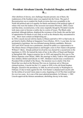 President Abraham Lincoln, Frederick Douglas, and Susan
B....
After abolition of slavery, new challenges became present; one of them, the
readmission of the Southern states was required into the Union. The goal of
Reconstruction was to readmit the South on terms that were acceptable to the
North full political and civil equality for blacks and denial of the political rights of
whites who were the leaders of the secession movement (Wormser, 2002). Easier
said than done, reconstruction, in the sense originally though by President Lincoln
took many years to become a reality due to a series of issues. The Black codes
permitted, although dubious, displayed the resistance of the South, this and the lack
of opportunities for blacks to owe land, as well as the obstacles they encountered to
vote... Show more content on Helpwriting.net ...
In 1830, Lincoln moved with his family to Illinois and left in 1831 to find work, he
got hired to build a flatboat at Sangamon Town (Hickey, 2013). A year later, he was
nominated to legislature, but was defeated among thirteen candidates. Between
1833 and 1834 Lincoln was a postmaster, elected for public as a representative to
The Illinois House of Representatives and bought a store in New Salem with partner
William F. Berry. Already political involved he was elected for a second term in the
legislature in 1836. He learned the traits of law in the office of Stuart and Dummer
in Springfield, MS., began to practice law in 1839, and argued his first case in The
Illinois Supreme court (White, 2009). His marriage to Mary Todd in 1842 produced
four children, Robert and Edward. In 1847, Abraham Lincoln issue a resolution to
President Polk on behalf of the House. The intention was to clarify if the first
blood that was shed on the Mexican War was on American soil or Mexican
claimed territory. Lincoln lost the U.S. senate in 1858, to his old friend Stephen
Douglas. Elected to the presidency in 1860, he arrived secretly in Washington in
February 23 due to treats against his life. Fort Sumter is attacked and Lincoln calls
for the militia of several Union states to arms, beginning a Civil War that would last
for over two years. .he is one of the most admired presidents. In February 1, 1965
Lincoln approved the thirteen amendment, abolishing slavery in the states,
 