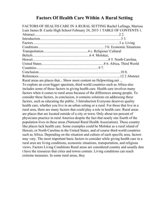Factors Of Health Care Within A Rural Setting
FACTORS OF HEALTH CARE IN A RURAL SETTING Rachel Lafitaga, Marissa
Lum James B. Castle High School February 24, 2015 1 TABLE OF CONTENTS 1.
Abstract...............................................................................................2 2.
Introduction...........................................................................................3 3.
Factors.................................................................................................3 a. Living
Conditions...........................................................................3 b. Economic Situations
Transportation..................................................4 c. Religious/ Cultural
Beliefs................................................................6 4. Molokai,
Hawaii.....................................................................................8 5. North Carolina,
United States......................................................................8 6. Africa, Third World
Countries......................................................................9 7.
Conclusion............................................................................................10 8.
References............................................................................................12 2 Abstract
Rural areas are places that... Show more content on Helpwriting.net ...
To explore an even bigger spectrum, third world countries such as Africa also
includes some of these factors in giving health care. Health care involves many
factors when it comes to rural areas because of the differences among people. To
consider these factors, in conclusion, it contains solutions on addressing these
factors, such as educating the public. 3 Introduction Everyone deserves quality
health care, whether you live in an urban setting or a rural. For those that live in a
rural area, there are many factors that could play a role in health care. Rural areas
are places that are located outside of a city or town. Only about ten percent of
physicians practice in rural America despite the fact that nearly one fourth of the
population lives in these areas (National Rural Health Association). These country
like places lack health care. Some examples could be Molokai as a rural island of
Hawaii, or North Carolina in the United States, and of course third world countries
such as Africa. Depending on the situation and culture of each specific area, factors
may vary. The most important basic factors to consider while giving health care in a
rural area are living conditions, economic situations, transportation, and religious
views. Factors Living Conditions Rural areas are considered country and usually don
t have the resources that cities and towns contain. Living conditions can reach
extreme measures. In some rural areas, they
 