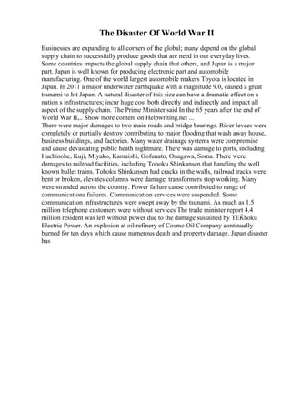 The Disaster Of World War II
Businesses are expanding to all corners of the global; many depend on the global
supply chain to successfully produce goods that are need in our everyday lives.
Some countries impacts the global supply chain that others, and Japan is a major
part. Japan is well known for producing electronic part and automobile
manufacturing. One of the world largest automobile makers Toyota is located in
Japan. In 2011 a major underwater earthquake with a magnitude 9.0, caused a great
tsunami to hit Japan. A natural disaster of this size can have a dramatic effect on a
nation s infrastructures; incur huge cost both directly and indirectly and impact all
aspect of the supply chain. The Prime Minister said In the 65 years after the end of
World War II,... Show more content on Helpwriting.net ...
There were major damages to two main roads and bridge bearings. River levees were
completely or partially destroy contributing to major flooding that wash away house,
business buildings, and factories. Many water drainage systems were compromise
and cause devastating public heath nightmare. There was damage to ports, including
Hachinohe, Kuji, Miyako, Kamaishi, Oofunato, Onagawa, Soma. There were
damages to railroad facilities, including Tohoku Shinkansen that handling the well
known bullet trains. Tohoku Shinkansen had cracks in the walls, railroad tracks were
bent or broken, elevates columns were damage, transformers stop working. Many
were stranded across the country. Power failure cause contributed to range of
communications failures. Communication services were suspended. Some
communication infrastructures were swept away by the tsunami. As much as 1.5
million telephone customers were without services The trade minister report 4.4
million resident was left without power due to the damage sustained by TЕЌhoku
Electric Power. An explosion at oil refinery of Cosmo Oil Company continually
burned for ten days which cause numerous death and property damage. Japan disaster
has
 