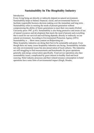 Sustainability In The Hospitality Industry
Introduction
Every living being are directly or indirectly depend on natural environment.
Sustainability helps to balance financial, social, and environmental factors to
facilitate responsible business decision making over the immediate and long term. .
Sustainability refers to meeting the needs of present generation without
compromising the ability of future generations to meet their own needs (Oxford
University press 1987, p.43). Sustainability is also being protective and aware of use
of natural resources and development that meets the need of present and everything
that is need for our survival and well being depends, directly or indirectly on our
natural environment. According to Environmental Protection Agency (EPA)
Sustainability is ... Show more content on Helpwriting.net ...
Many hospitality industries are doing their best to be sustainable and green. Even
though there are many issues hospitality industries are facing. Sustainability includes
not only environmental issues but also preservation of local cultures. The industries
are still struggling to find measurements and benchmarks for green operations
generally and energy conservation specifically. Food service operations also face
sustainability issues, complicated by guest interest in healthy food and local
sourcing. Hotel industry processes and their related resource consumption in hotel
operations have some form of environmental impact (Singh, Houdre,
 