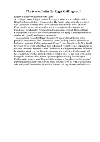 The Scarlet Letter By Roger Chillingworth
Roger Chillingworth: Retribution to Death
According to an old Klingon proverb, Revenge is a dish best served cold, which
Roger Chillingworth, the evil antagonist in The Scarlet Letter knows how to serve
well. As readers, we rarely slow down and really scrutinize the works of novels.
Consequently, we do not truly realize and acknowledge the development and
transition of the characters feelings, thoughts, and states of mind. Through Roger
Chillingworth, Nathaniel Hawthorne demonstrates that trying to enact retribution on
another will typically end in one s own demise.
The one definite reason for Roger Chillingworth s desire for retribution on his
perceived enemy results from Dimmesdale s act of adultery with his wife while he
had not been present. Chillingworth sends Hester Prynne, his wife, to the New World
two years before while he had been busy in England. Hester becomes impregnated by
the town s minister, Reverend Arthur Dimmesdale. Chillingworth becomes infuriated;
he alters his identity, giving himself a new name and profession. Chillingworth still
has to determine who has committed the act with his wife. He acts stern with anyone
that speaks with him and expresses rage at everyone for letting the act happen.
Chillingworth suspects something about the minister at first glance but has no proof
if Dimmesdale is actually the one who enacts the crime with his wife. Chillingworth
asks to stay with Dimmesdale for medical reasons, utilizing his fake profession as a
 