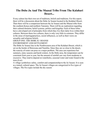 The Dobe Ju And The Maasai Tribe From The Kalahari
Desert...
Every culture has their own set of traditions, beliefs and traditions. For this report,
there will be a discussion about the Dobe Ju/ hoansi located in the Kalahari Desert.
Then there will be a comparison between the Ju/ hoansi and the Maasai tribe from
the southern Kenya and northern Tanzania. There will be an exploration regarding
their cultural domains, belief systems, politics and kingship. Each of these tribes
have a developed sort of principles from which they live their daily lives within their
cultures. Between these two cultures, there is only very little in common. They differ
in the areas of marriagepractices, social influences, as well as their views on
sexuality and religious beliefs.
GROUP ONE: THE DOBE JU/ HOANSI
ENVIRONMENT AND SETTLEMENT
The Dobe Ju/ hoansi line in the Northwestern area of the Kalahari Desert, which is
set on the border of Botswana and Namibia. Since they are so close to the desert,
the scarcity of water can pose as a major problem. The area can experience hot
summers, rainy seasons and harsh winters. In the Dobe area, the temperature can be
consistent from year to year, but the amount of rainfall can vary from moderate to
excessive. They tend to depend on waterholes, seasonal water and water found in the
trees (Lee).
A village symbolizes safety, comfort and companionship to the Ju/ hoasni. It is seen
as a tamed, cultural space. The Ju/ hoasni villages are categorized in five types of
villages. The five types include the dry season
 