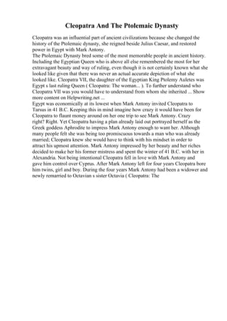 Cleopatra And The Ptolemaic Dynasty
Cleopatra was an influential part of ancient civilizations because she changed the
history of the Ptolemaic dynasty, she reigned beside Julius Caesar, and restored
power in Egypt with Mark Antony.
The Ptolemaic Dynasty bred some of the most memorable people in ancient history.
Including the Egyptian Queen who is above all else remembered the most for her
extravagant beauty and way of ruling, even though it is not certainly known what she
looked like given that there was never an actual accurate depiction of what she
looked like. Cleopatra VII, the daughter of the Egyptian King Ptolemy Auletes was
Egypt s last ruling Queen ( Cleopatra: The woman... ). To further understand who
Cleopatra VII was you would have to understand from whom she inherited ... Show
more content on Helpwriting.net ...
Egypt was economically at its lowest when Mark Antony invited Cleopatra to
Tarsus in 41 B.C. Keeping this in mind imagine how crazy it would have been for
Cleopatra to flaunt money around on her one trip to see Mark Antony. Crazy
right? Right. Yet Cleopatra having a plan already laid out portrayed herself as the
Greek goddess Aphrodite to impress Mark Antony enough to want her. Although
many people felt she was being too promiscuous towards a man who was already
married; Cleopatra knew she would have to think with his mindset in order to
attract his upmost attention. Mark Antony impressed by her beauty and her riches
decided to make her his former mistress and spent the winter of 41 B.C. with her in
Alexandria. Not being intentional Cleopatra fell in love with Mark Antony and
gave him control over Cyprus. After Mark Antony left for four years Cleopatra bore
him twins, girl and boy. During the four years Mark Antony had been a widower and
newly remarried to Octavian s sister Octavia ( Cleopatra: The
 
