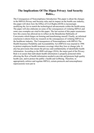 The Implications Of The Hipaa Privacy And Security
Rules...
The Consequences of Noncompliance Introduction This paper is about the changes
in the HIPAA Privacy and Security rules and its impact on the health care industry,
this paper will show how the Office of Civil Rights (OCR) is increasingly
modifying the Act to match the technological advancements within the health arena.
The paper will also elaborate on some of the consequences of violating HIPAA and
some case examples are cited in this paper. The last section of this paper enumerates
how this course has allowed me to reflect on the Benedictine Hallmarks of
Conversatio which hinges on forming and transforming oneself. Finally, an informed
conclusion is drawn from my research on the consequences of violating HIPAA in
the healthcare industry. The Consequences of Noncompliance with HIPAA The
Health Insurance Portability and Accountability Act (HIPAA) was enacted in 1996
to protect employees health insurance coverage when they lose or change jobs. It
also has provisions that ensure the privacy and confidentiality of identifiable health
information. According to the HHS web page (2016), the major goal of the Privacy
Rule is to assure that individuals health information is properly protected while
allowing the flow of health information needed to provide and promote high quality
health care, and to protect the public s health and wellbeing. Therefore, to
appropriately enforce and regulate HIPAA, certain protocols and noncompliance
repercussions were put in
 