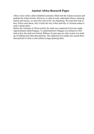 Ancient Africa Research Paper
Africa is the world s oldest inhabited continent, filled with the richest recourses and
perhaps the richest history. However, in order to truly understand Africa s amazing
culture and society, we must first start at the very beginning. We must first look at
how Africa came about, why it looks the way it does and why it s location makes it
such a unique place.
Before the continent of Africa existed, the earth was comprised of just one single
supercontinent called Pangaea. To understand how Pangaea was formed we first
look at how the earth was formed. Billions of years ago our solar system was made
up of nothing more than dust particles. The explosion of a nearby star caused these
dust particles to form a solar nebula (a huge spinning disk).
 