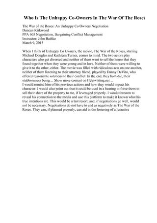 Who Is The Unhappy Co-Owners In The War Of The Roses
The War of the Roses: An Unhappy Co Owners Negotiation
Duncan Kirkwood
PPA 605 Negotiation, Bargaining Conflict Management
Instructor: John Bathke
March 9, 2015
When I think of Unhappy Co Owners, the movie, The War of the Roses, starring
Michael Douglas and Kathleen Turner, comes to mind. The two actors play
characters who get divorced and neither of them want to sell the house that they
found together when they were young and in love. Neither of them were willing to
give it to the other, either. The movie was filled with ridiculous acts on one another,
neither of them listening to their attorney friend, played by Danny DeVito, who
offered reasonable solutions to their conflict. In the end, they both die, their
stubbornness being ... Show more content on Helpwriting.net ...
I would remind him of his previous actions and how they would impact his
character. I would also point out that it could be used in a hearing to force them to
sell their share of the property to me, if leveraged properly. I would threaten to
reveal his connection to the media and use this platform to make it known what his
true intentions are. This would be a last resort, and, if negotiations go well, would
not be necessary. Negotiations do not have to end as negatively as The War of the
Roses. They can, if planned properly, can aid in the fostering of a lucrative
 