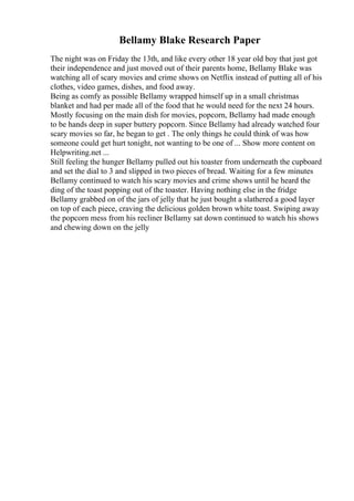 Bellamy Blake Research Paper
The night was on Friday the 13th, and like every other 18 year old boy that just got
their independence and just moved out of their parents home, Bellamy Blake was
watching all of scary movies and crime shows on Netflix instead of putting all of his
clothes, video games, dishes, and food away.
Being as comfy as possible Bellamy wrapped himself up in a small christmas
blanket and had per made all of the food that he would need for the next 24 hours.
Mostly focusing on the main dish for movies, popcorn, Bellamy had made enough
to be hands deep in super buttery popcorn. Since Bellamy had already watched four
scary movies so far, he began to get . The only things he could think of was how
someone could get hurt tonight, not wanting to be one of ... Show more content on
Helpwriting.net ...
Still feeling the hunger Bellamy pulled out his toaster from underneath the cupboard
and set the dial to 3 and slipped in two pieces of bread. Waiting for a few minutes
Bellamy continued to watch his scary movies and crime shows until he heard the
ding of the toast popping out of the toaster. Having nothing else in the fridge
Bellamy grabbed on of the jars of jelly that he just bought a slathered a good layer
on top of each piece, craving the delicious golden brown white toast. Swiping away
the popcorn mess from his recliner Bellamy sat down continued to watch his shows
and chewing down on the jelly
 