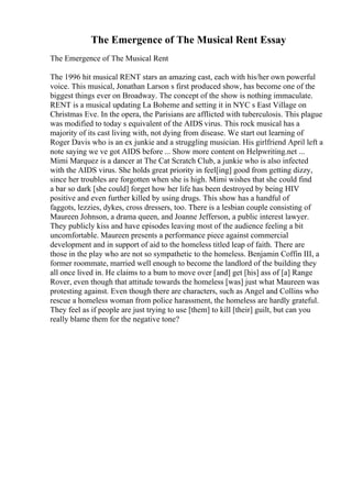 The Emergence of The Musical Rent Essay
The Emergence of The Musical Rent
The 1996 hit musical RENT stars an amazing cast, each with his/her own powerful
voice. This musical, Jonathan Larson s first produced show, has become one of the
biggest things ever on Broadway. The concept of the show is nothing immaculate.
RENT is a musical updating La Boheme and setting it in NYC s East Village on
Christmas Eve. In the opera, the Parisians are afflicted with tuberculosis. This plague
was modified to today s equivalent of the AIDS virus. This rock musical has a
majority of its cast living with, not dying from disease. We start out learning of
Roger Davis who is an ex junkie and a struggling musician. His girlfriend April left a
note saying we ve got AIDS before ... Show more content on Helpwriting.net ...
Mimi Marquez is a dancer at The Cat Scratch Club, a junkie who is also infected
with the AIDS virus. She holds great priority in feel[ing] good from getting dizzy,
since her troubles are forgotten when she is high. Mimi wishes that she could find
a bar so dark [she could] forget how her life has been destroyed by being HIV
positive and even further killed by using drugs. This show has a handful of
faggots, lezzies, dykes, cross dressers, too. There is a lesbian couple consisting of
Maureen Johnson, a drama queen, and Joanne Jefferson, a public interest lawyer.
They publicly kiss and have episodes leaving most of the audience feeling a bit
uncomfortable. Maureen presents a performance piece against commercial
development and in support of aid to the homeless titled leap of faith. There are
those in the play who are not so sympathetic to the homeless. Benjamin Coffin III, a
former roommate, married well enough to become the landlord of the building they
all once lived in. He claims to a bum to move over [and] get [his] ass of [a] Range
Rover, even though that attitude towards the homeless [was] just what Maureen was
protesting against. Even though there are characters, such as Angel and Collins who
rescue a homeless woman from police harassment, the homeless are hardly grateful.
They feel as if people are just trying to use [them] to kill [their] guilt, but can you
really blame them for the negative tone?
 