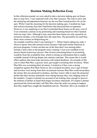 Decision Making Reflection Essay
In this reflection journal, we were asked to take a decision making quiz on biases
that we may have. I was surprised with a few that I possess. The rush to solve and
the anchoring and adjustment heuristic are the two that I tested positive for on the
quiz. While I read the reasoning for the decision making quiz, I recalled my logic
and critical reasoning class that I had before that discussed bias in argument.
However, it was surprising to see that I committed these biases on the quiz, even if
I was extremely cautious in my positioning and reasoning based on what I learned
from my logic class. Although it may seem that these biases are only caused by an
erroneous mistake, a lot of people have the same bias. The percentiles for each bias...
Show more content on Helpwriting.net ...
An example would be when I was learning C++. When I had to debug my code, I
chose to ignore lines that seemed correct because I had used similar functions in
previous programs. It turns out that one of the lines that I was missing didn t
include a semi colon so the program wasn t running. I was over confident in my
answer based on previous success. One of most concerning biases in accounting
would be from the availability bias, which is relying on information that is readily
available instead of diving deeper into statistics and data. This seems like it would
affect auditors that must make decisions with rushed deadlines. An example of this
case is when Phar Mor, a grocery store, got caught overstating their inventory. When
Phar Mor was overstating their inventory, it looked as if they were a strong
competitor against Wal Mart; however, the overstated inventory was a sign of fraud
and investors were losing from their investments because Phar Mor could not produce
the money that was promised to produce, and they weren t able to meet the projected
profits that their income statements were stating because they were fudging some of
the numbers. Coopers Lybrand was accused of not looking close enough to uncover
the millions of dollars in fraud from bogus inventory statements. If Coopers Lybrand
questioned the fraud and didn t tell Phar Mor when the audit was going to happen,
then they might have caught the fraudulent activity. Therefore, this is an example of
 
