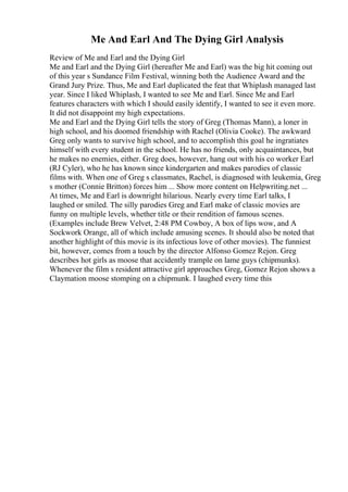 Me And Earl And The Dying Girl Analysis
Review of Me and Earl and the Dying Girl
Me and Earl and the Dying Girl (hereafter Me and Earl) was the big hit coming out
of this year s Sundance Film Festival, winning both the Audience Award and the
Grand Jury Prize. Thus, Me and Earl duplicated the feat that Whiplash managed last
year. Since I liked Whiplash, I wanted to see Me and Earl. Since Me and Earl
features characters with which I should easily identify, I wanted to see it even more.
It did not disappoint my high expectations.
Me and Earl and the Dying Girl tells the story of Greg (Thomas Mann), a loner in
high school, and his doomed friendship with Rachel (Olivia Cooke). The awkward
Greg only wants to survive high school, and to accomplish this goal he ingratiates
himself with every student in the school. He has no friends, only acquaintances, but
he makes no enemies, either. Greg does, however, hang out with his co worker Earl
(RJ Cyler), who he has known since kindergarten and makes parodies of classic
films with. When one of Greg s classmates, Rachel, is diagnosed with leukemia, Greg
s mother (Connie Britton) forces him ... Show more content on Helpwriting.net ...
At times, Me and Earl is downright hilarious. Nearly every time Earl talks, I
laughed or smiled. The silly parodies Greg and Earl make of classic movies are
funny on multiple levels, whether title or their rendition of famous scenes.
(Examples include Brew Velvet, 2:48 PM Cowboy, A box of lips wow, and A
Sockwork Orange, all of which include amusing scenes. It should also be noted that
another highlight of this movie is its infectious love of other movies). The funniest
bit, however, comes from a touch by the director Alfonso Gomez Rejon. Greg
describes hot girls as moose that accidently trample on lame guys (chipmunks).
Whenever the film s resident attractive girl approaches Greg, Gomez Rejon shows a
Claymation moose stomping on a chipmunk. I laughed every time this
 