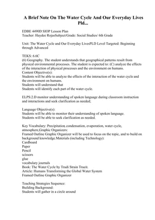 A Brief Note On The Water Cycle And Our Everyday Lives
Pld...
EDBE 4490D SIOP Lesson Plan
Teacher: Haydee RojasSubject/Grade: Social Studies/ 6th Grade
Unit: The Water Cycle and Our Everyday LivesPLD Level Targeted: Beginning
through Advanced
TEKS: 6.6C
(6) Geography. The student understands that geographical patterns result from
physical environmental processes. The student is expected to: (C) analyze the effects
of the interaction of physical processes and the environment on humans.
Content Objective(s):
Students will be able to analyze the effects of the interaction of the water cycle and
the environment on humans.
Students will understand that
Students will identify each part of the water cycle.
ELPS:2.D monitor understanding of spoken language during classroom instruction
and interactions and seek clarification as needed;
Language Objective(s):
Students will be able to monitor their understanding of spoken language.
Students will be able to seek clarification as needed.
Key Vocabulary: Precipitation, condensation, evaporation, water cycle,
atmosphere,Graphic Organizers:
Framed Outline Graphic Organizer will be used to focus on the topic, and to build on
background knowledge.Materials (including Technology):
Cardboard
Paper
Pencil
scissors
glue
vocabulary journals
Book: The Water Cycle by Trudi Strain Trueit.
Article: Humans Transforming the Global Water System
Framed Outline Graphic Organizer
Teaching Strategies Sequence:
Building Background:
Students will gather in a circle around
 