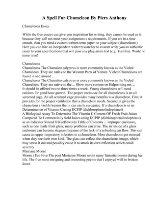 A Spell For Chameleon By Piers Anthony
Chameleons Essay
While the free essays can give you inspiration for writing, they cannot be used as is
because they will not meet your assignment s requirements. If you are in a time
crunch, then you need a custom written term paper on your subject (chameleons)
Here you can hire an independent writer/researcher to custom write you an authentic
essay to your specifications that will pass any plagiarism test (e.g. Turnitin). Waste no
more time!
Chameleons
Chameleons The Chamaleo calyptrus is more commonly known as the Vieled
Chameleon. They are native to the Western Parts of Yemen. Vieled Chameleons are
found in and around ...
Chameleons The Chamaleo calyptrus is more commonly known as the Vieled
Chameleon. They are native to the ... Show more content on Helpwriting.net ...
It should be offered two to three times a week. Young chameleons will need
calcium for good bone growth. The proper enclousre for all chameleons is an all
screened cage. An all screened cage provides many benefits to a chameleon. First, it
provides for the proper ventilation that a chameleon needs. Second, it gives the
chameleon a visible barrior that it can easily recognize. If a chameleon is in an
Determination of Vitamin C using DCPIP (dichlorophenolindophenol)
A Biological Assay To Determine The Vitamin C Content OF Fresh Fruit Juices
Compared To Commercially Sold Juices using DCPIP (dichlorophenolindophenol)
as an Indicator Sinead O Keeffewords Table of Contents ... improper enclousre,
such as one made from glass, many problems can arise. The air inside of a glass
enclosure can become stagnant because of the lack of a refreshing air flow. This can
cause an upper respiratory infection in a chameleon. Most chameleons get stressed
when they see their own kind. The glass can reflect the chameleons image, which
may stress it out and possibly cause it to attack its own reflection which could
severely
Marriane Moore
Moore s Fab Five The poet Marianne Moore wrote many fantastic poems during her
life. The five most intriguing and interesting poems that I enjoyed will be broken
down
 