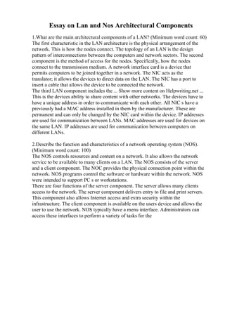 Essay on Lan and Nos Architectural Components
1.What are the main architectural components of a LAN? (Minimum word count: 60)
The first characteristic in the LAN architecture is the physical arrangement of the
network. This is how the nodes connect. The topology of an LAN is the design
pattern of interconnections between the computers and network sectors. The second
component is the method of access for the nodes. Specifically, how the nodes
connect to the transmission medium. A network interface card is a device that
permits computers to be joined together in a network. The NIC acts as the
translator; it allows the devices to direct data on the LAN. The NIC has a port to
insert a cable that allows the device to be connected the network.
The third LAN component includes the ... Show more content on Helpwriting.net ...
This is the devices ability to share content with other networks. The devices have to
have a unique address in order to communicate with each other. All NIC s have a
previously had a MAC address installed in them by the manufacturer. These are
permanent and can only be changed by the NIC card within the device. IP addresses
are used for communication between LANs. MAC addresses are used for devices on
the same LAN. IP addresses are used for communication between computers on
different LANs.
2.Describe the function and characteristics of a network operating system (NOS).
(Minimum word count: 100)
The NOS controls resources and content on a network. It also allows the network
service to be available to many clients on a LAN. The NOS consists of the server
and a client component. The NOC provides the physical connection point within the
network. NOS programs control the software or hardware within the network. NOS
were intended to support PC s or workstations.
There are four functions of the server component. The server allows many clients
access to the network. The server component delivers entry to file and print servers.
This component also allows Internet access and extra security within the
infrastructure. The client component is available on the users device and allows the
user to use the network. NOS typically have a menu interface. Administrators can
access these interfaces to perform a variety of tasks for the
 