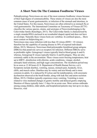 A Short Note On The Common Foodborne Viruses
Pathophysiology Noroviruses are one of the most common foodborne viruses because
of their high degree of communicability. These strains of viruses are also the most
common cause of acute gastroenteritis, or infection of the stomach and intestines, in
the United States. For this reason, Noroviruses are often referred to as stomach flu or
viral gastroenteritis. The International Committee on Taxonomy of Viruses (ICTV)
classifies the various species, strains, and serotypes of Norovirusbelonging to the
Calicviridae family (Knechtges, 2011). The Calicivirdae family is characterized by
a single stranded RNA enclosed in an icosahedral shaped capsid and does not have
an envelope. Naturally these viruses hosts are vertebrae. In confined spaces,... Show
more content on Helpwriting.net ...
Noroviruses may cause infection with less than 10 virions (ID50 = 10 virions);
therefore has the capability of causing disease in 50% of exposed individuals
(Khan, 2015). Moreover, Norovisues bind polymorphic histoblood group antigens
(HBGAs) that putatively serve as receptors for infection. Different HBGAs serve
as preferable sights: Genogroup I viruses typically bind to blood group A and O;
whereas, Genogroup II viruses typically bind to A and B antigens. They are also
extremely stable in the environment. These viruses resist freezing temperatures, heat
up to 60В°C, disinfection with chlorine, acidic conditions, vinegar, alcohol,
antiseptic hand solutions, and high sugar concentrations. The incubation period may
be as soon as 12 48 hours (U.S. Department of Health Human Service, n.d.).
Symptoms include diarrhea, vomiting, nausea, stomach pain, headache, fever,
chills, and muscle aches. Diarrhea may be watery and non bloody and is more
common in adults. It is induced by D xylose and fat malabsorption, with enzymatic
dysfunction observed at the brush border, along with leak flux and anion secretion
(Khan, 2015). Children typically experience more vomiting. Vomitting is more
related to virus mediated changes in gastric motility and delayed gastric emptying.
Duration of illness typically lasts 1 3 days for an acute case. More serious outbreaks
among young children, older adults, and hospitalized patients may last up to six days.
However, viral
 