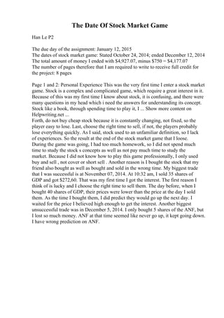 The Date Of Stock Market Game
Han Le P2
The due day of the assignment: January 12, 2015
The dates of stock market game: Stated October 24, 2014; ended December 12, 2014
The total amount of money I ended with $4,927.07, minus $750 = $4,177.07
The number of pages therefore that I am required to write to receive full credit for
the project: 8 pages
Page 1 and 2: Personal Experience This was the very first time I enter a stock market
game. Stock is a complex and complicated game, which require a great interest in it.
Because of this was my first time I know about stock, it is confusing, and there were
many questions in my head which i need the answers for understanding its concept.
Stock like a book, through spending time to play it, I ... Show more content on
Helpwriting.net ...
Forth, do not buy cheap stock because it is constantly changing, not fixed, so the
player easy to lose. Last, choose the right time to sell, if not, the players probably
lose everything quickly. As I said, stock used to an unfamiliar definition, so I lack
of experiences. So the result at the end of the stock market game that I loose.
During the game was going, I had too much homework, so I did not spend much
time to study the stock s concepts as well as not pay much time to study the
market. Because I did not know how to play this game professionally, I only used
buy and sell , not cover or short sell . Another reason is I bought the stock that my
friend also bought as well as bought and sold in the wrong time. My biggest trade
that I was successful is at November 07, 2014. At 10:32 am, I sold 35 shares of
GDP and got $272,60. That was my first time I got the interest. The first reason I
think of is lucky and I choose the right time to sell them. The day before, when I
bought 40 shares of GDP, their prices were lower than the price at the day I sold
them. As the time I bought them, I did predict they would go up the next day. I
waited for the price I believed high enough to get the interest. Another biggest
unsuccessful trade was in December 5, 2014. I only bought 5 shares of the ANF, but
I lost so much money. ANF at that time seemed like never go up, it kept going down.
I have wrong prediction on ANF.
 