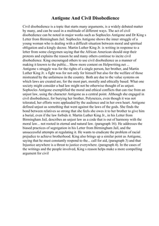 Antigone And Civil Disobedience
Civil disobedience is a topic that starts many arguments, is a widely debated matter
by many, and can be used in a multitude of different ways. The act of civil
disobedience can be noted in major works such as Sophocles Antigone and Dr King s
Letter from Birmingham Jail. Sophocles Antigone shows the inner struggle of a
young woman who is dealing with a difficult situation between moral and spiritual
obligation and a kingly decree. Martin Luther King Jr. is writing in response to a
letter from some clergymen saying that the African American should stop their
protests and explains the reason he and many others continue to incite civil
disobedience. King encouraged others to use civil disobedience as a manner of
making it known to the public... Show more content on Helpwriting.net ...
Antigone s struggle was for the rights of a single person, her brother, and Martin
Luther King Jr. s fight was for not only for himself but also for the welfare of those
mistreated by the unfairness in the country. Both are due to the value systems on
which laws are created are, for the most part, morally and ethically based. What one
society might consider a bad law might not be otherwise thought of as unjust.
Sophocles Antigone exemplified the moral and ethical conflicts that can rise from an
unjust law, using the character Antigone as a central point. Although she engaged in
civil disobedience, for burying her brother, Polyneices, even though it was not
tolerated, her efforts were applauded by the audience and in her own heart. Antigone
defined unjust as something that went against the laws of the gods. She finds the
bond between relatives so strong that she feels she owes it to her brother to give him
a burial, even if the law forbids it. Martin Luther King Jr., in his Letter from
Birmingham Jail, describes an unjust law as a code that is out of harmony with the
moral law... not rooted in eternal and natural law. (paragraph 16). He addresses the
biased practices of segregation in his Letter from Birmingham Jail, and the
unsuccessful attempts at regulating it. He wants to eradicate the problem of racial
prejudice to achieve brotherhood. King also brings up a similar point as Antigone,
saying that he must constantly respond to the... call for aid, (paragraph 3) and that
Injustice anywhere is a threat to justice everywhere. (paragraph 4). In the cases of
the writings and the people involved, King s reason helps make a more compelling
argument for civil
 